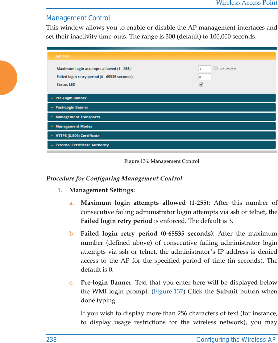Wireless Access Point238 Configuring the Wireless APManagement ControlThis window allows you to enable or disable the AP management interfaces and set their inactivity time-outs. The range is 300 (default) to 100,000 seconds. Figure 136. Management Control Procedure for Configuring Management Control1. Management Settings:a. Maximum login attempts allowed (1-255): After this number of consecutive failing administrator login attempts via ssh or telnet, the Failed login retry period is enforced. The default is 3. b. Failed login retry period (0-65535 seconds): After the maximum number (defined above) of consecutive failing administrator login attempts via ssh or telnet, the administrator&rsquo;s IP address is denied access to the AP for the specified period of time (in seconds). The default is 0. c. Pre-login Banner: Text that you enter here will be displayed below the WMI login prompt. (Figure 137) Click the Submit button when done typing. If you wish to display more than 256 characters of text (for instance, to display usage restrictions for the wireless network), you may 