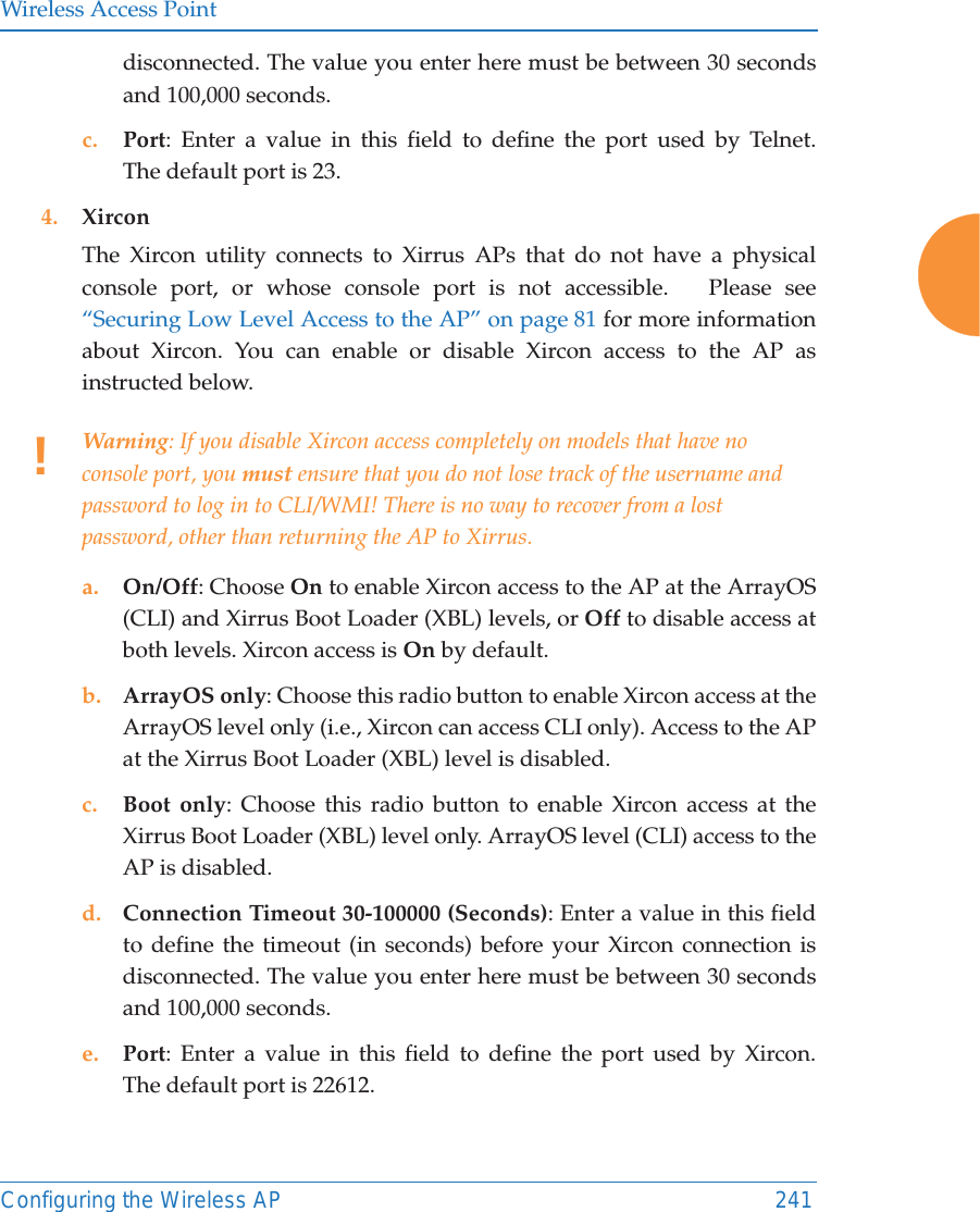 Wireless Access PointConfiguring the Wireless AP 241disconnected. The value you enter here must be between 30 seconds and 100,000 seconds.c. Port: Enter a value in this field to define the port used by Telnet. The default port is 23.4. XirconThe Xircon utility connects to Xirrus APs that do not have a physical console port, or whose console port is not accessible.   Please see &ldquo;Securing Low Level Access to the AP&rdquo; on page 81 for more information about Xircon. You can enable or disable Xircon access to the AP as instructed below. a. On/Off: Choose On to enable Xircon access to the AP at the ArrayOS(CLI) and Xirrus Boot Loader (XBL) levels, or Off to disable access at both levels. Xircon access is On by default. b. ArrayOS only: Choose this radio button to enable Xircon access at the ArrayOS level only (i.e., Xircon can access CLI only). Access to the AP at the Xirrus Boot Loader (XBL) level is disabled. c. Boot only: Choose this radio button to enable Xircon access at the Xirrus Boot Loader (XBL) level only. ArrayOS level (CLI) access to the AP is disabled. d. Connection Timeout 30-100000 (Seconds): Enter a value in this field to define the timeout (in seconds) before your Xircon connection is disconnected. The value you enter here must be between 30 seconds and 100,000 seconds.e. Port: Enter a value in this field to define the port used by Xircon. The default port is 22612.!Warning: If you disable Xircon access completely on models that have no console port, you must ensure that you do not lose track of the username and password to log in to CLI/WMI! There is no way to recover from a lost password, other than returning the AP to Xirrus.