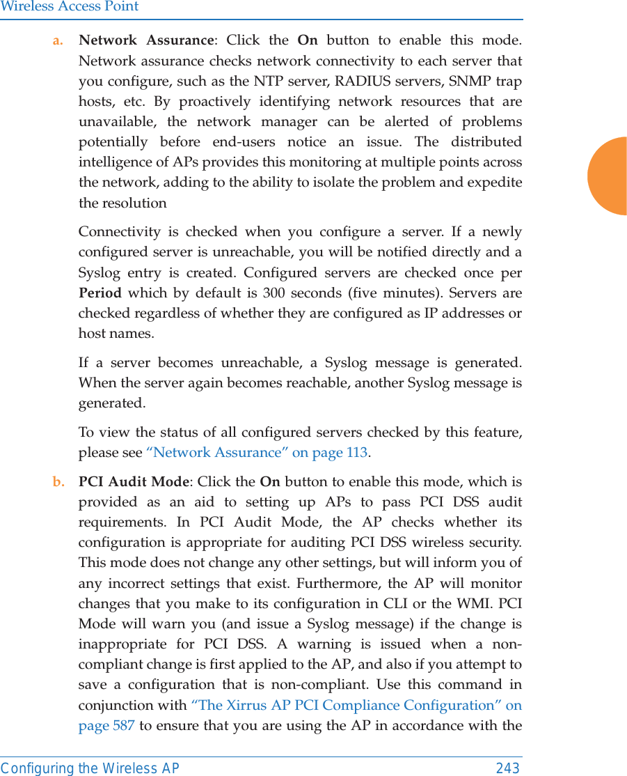 Wireless Access PointConfiguring the Wireless AP 243a. Network Assurance: Click the On button to enable this mode. Network assurance checks network connectivity to each server that you configure, such as the NTP server, RADIUS servers, SNMP trap hosts, etc. By proactively identifying network resources that are unavailable, the network manager can be alerted of problems potentially before end-users notice an issue. The distributed intelligence of APs provides this monitoring at multiple points across the network, adding to the ability to isolate the problem and expedite the resolutionConnectivity is checked when you configure a server. If a newly configured server is unreachable, you will be notified directly and a Syslog entry is created. Configured servers are checked once per Period which by default is 300 seconds (five minutes). Servers are checked regardless of whether they are configured as IP addresses or host names. If a server becomes unreachable, a Syslog message is generated. When the server again becomes reachable, another Syslog message is generated. To view the status of all configured servers checked by this feature, please see &ldquo;Network Assurance&rdquo; on page 113.b. PCI Audit Mode: Click the On button to enable this mode, which is provided as an aid to setting up APs to pass PCI DSS audit requirements. In PCI Audit Mode, the AP checks whether its configuration is appropriate for auditing PCI DSS wireless security. This mode does not change any other settings, but will inform you of any incorrect settings that exist. Furthermore, the AP will monitor changes that you make to its configuration in CLI or the WMI. PCI Mode will warn you (and issue a Syslog message) if the change is inappropriate for PCI DSS. A warning is issued when a non-compliant change is first applied to the AP, and also if you attempt to save a configuration that is non-compliant. Use this command in conjunction with &ldquo;The Xirrus AP PCI Compliance Configuration&rdquo; on page 587 to ensure that you are using the AP in accordance with the 