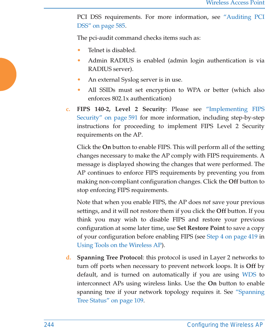 Wireless Access Point244 Configuring the Wireless APPCI DSS requirements. For more information, see &ldquo;Auditing PCI DSS&rdquo; on page 585.The pci-audit command checks items such as: &bull;Telnet is disabled.&bull;Admin RADIUS is enabled (admin login authentication is via RADIUS server).&bull;An external Syslog server is in use. &bull;All SSIDs must set encryption to WPA or better (which also enforces 802.1x authentication)c. FIPS 140-2, Level 2 Security: Please see &ldquo;Implementing FIPS Security&rdquo; on page 591 for more information, including step-by-step instructions for proceeding to implement FIPS Level 2 Security requirements on the AP.Click the On button to enable FIPS. This will perform all of the setting changes necessary to make the AP comply with FIPS requirements. A message is displayed showing the changes that were performed. The AP continues to enforce FIPS requirements by preventing you from making non-compliant configuration changes. Click the Off button to stop enforcing FIPS requirements. Note that when you enable FIPS, the AP does not save your previous settings, and it will not restore them if you click the Off button. If you think you may wish to disable FIPS and restore your previous configuration at some later time, use Set Restore Point to save a copy of your configuration before enabling FIPS (see Step 4 on page 419 in Using Tools on the Wireless AP). d. Spanning Tree Protocol: this protocol is used in Layer 2 networks to turn off ports when necessary to prevent network loops. It is Off by default, and is turned on automatically if you are using WDS to interconnect APs using wireless links. Use the On button to enable spanning tree if your network topology requires it. See &ldquo;Spanning Tree Status&rdquo; on page 109. 