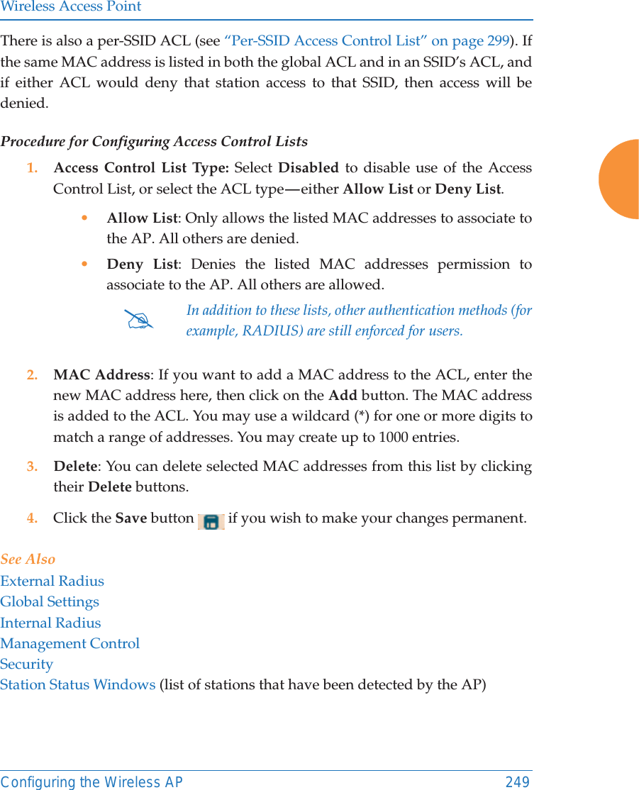 Wireless Access PointConfiguring the Wireless AP 249There is also a per-SSID ACL (see &ldquo;Per-SSID Access Control List&rdquo; on page 299). If the same MAC address is listed in both the global ACL and in an SSID&rsquo;s ACL, and if either ACL would deny that station access to that SSID, then access will be denied.Procedure for Configuring Access Control Lists1. Access Control List Type: Select Disabled to disable use of the Access Control List, or select the ACL type &mdash; either Allow List or Deny List. &bull;Allow List: Only allows the listed MAC addresses to associate to the AP. All others are denied.&bull;Deny List: Denies the listed MAC addresses permission to associate to the AP. All others are allowed.2. MAC Address: If you want to add a MAC address to the ACL, enter the new MAC address here, then click on the Add button. The MAC address is added to the ACL. You may use a wildcard (*) for one or more digits to match a range of addresses. You may create up to 1000 entries. 3. Delete: You can delete selected MAC addresses from this list by clicking their Delete buttons.4. Click the Save button   if you wish to make your changes permanent.See AlsoExternal RadiusGlobal SettingsInternal RadiusManagement ControlSecurityStation Status Windows (list of stations that have been detected by the AP) #In addition to these lists, other authentication methods (for example, RADIUS) are still enforced for users.