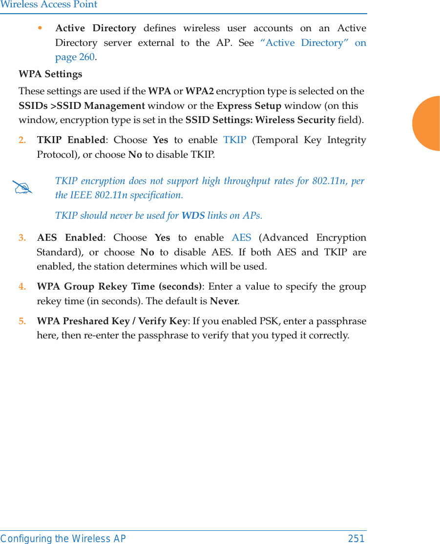 Wireless Access PointConfiguring the Wireless AP 251&bull;Active Directory defines wireless user accounts on an Active Directory server external to the AP. See &ldquo;Active Directory&rdquo; on page 260. WPA Settings These settings are used if the WPA or WPA2 encryption type is selected on the SSIDs >SSID Management window or the Express Setup window (on this window, encryption type is set in the SSID Settings: Wireless Security field). 2. TKIP Enabled: Choose Yes to enable TKIP (Temporal Key Integrity Protocol), or choose No to disable TKIP.3. AES Enabled: Choose Yes to enable AES (Advanced Encryption Standard), or choose No to disable AES. If both AES and TKIP are enabled, the station determines which will be used. 4. WPA Group Rekey Time (seconds): Enter a value to specify the group rekey time (in seconds). The default is Never.5. WPA Preshared Key / Verify Key: If you enabled PSK, enter a passphrase here, then re-enter the passphrase to verify that you typed it correctly.#TKIP encryption does not support high throughput rates for 802.11n, per the IEEE 802.11n specification. TKIP should never be used for WDS links on APs. 