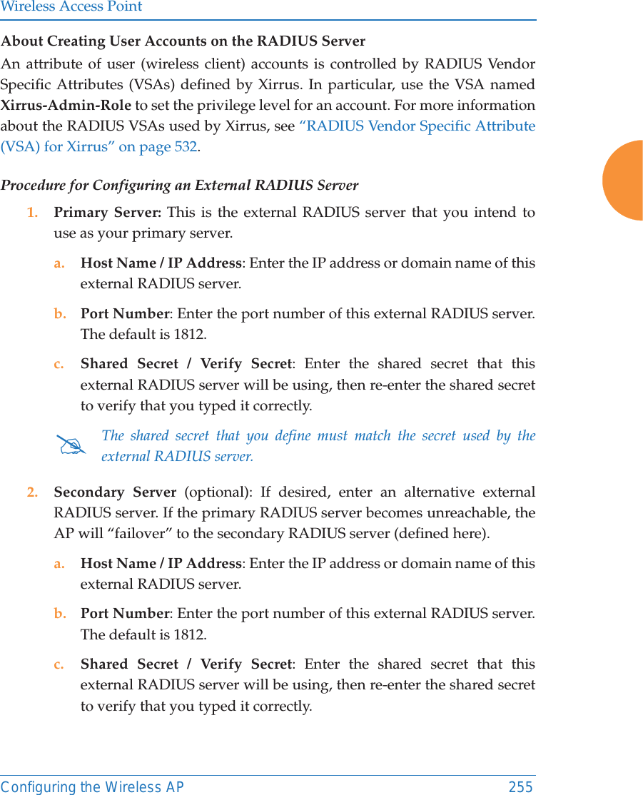 Wireless Access PointConfiguring the Wireless AP 255About Creating User Accounts on the RADIUS Server An attribute of user (wireless client) accounts is controlled by RADIUS Vendor Specific Attributes (VSAs) defined by Xirrus. In particular, use the VSA namedXirrus-Admin-Role to set the privilege level for an account. For more information about the RADIUS VSAs used by Xirrus, see &ldquo;RADIUS Vendor Specific Attribute (VSA) for Xirrus&rdquo; on page 532. Procedure for Configuring an External RADIUS Server1. Primary Server: This is the external RADIUS server that you intend to use as your primary server.a. Host Name / IP Address: Enter the IP address or domain name of this external RADIUS server.b. Port Number: Enter the port number of this external RADIUS server. The default is 1812.c. Shared Secret / Verify Secret: Enter the shared secret that this external RADIUS server will be using, then re-enter the shared secret to verify that you typed it correctly.2. Secondary Server (optional): If desired, enter an alternative external RADIUS server. If the primary RADIUS server becomes unreachable, the AP will &ldquo;failover&rdquo; to the secondary RADIUS server (defined here).a. Host Name / IP Address: Enter the IP address or domain name of this external RADIUS server.b. Port Number: Enter the port number of this external RADIUS server. The default is 1812.c. Shared Secret / Verify Secret: Enter the shared secret that this external RADIUS server will be using, then re-enter the shared secret to verify that you typed it correctly.#The shared secret that you define must match the secret used by the external RADIUS server.