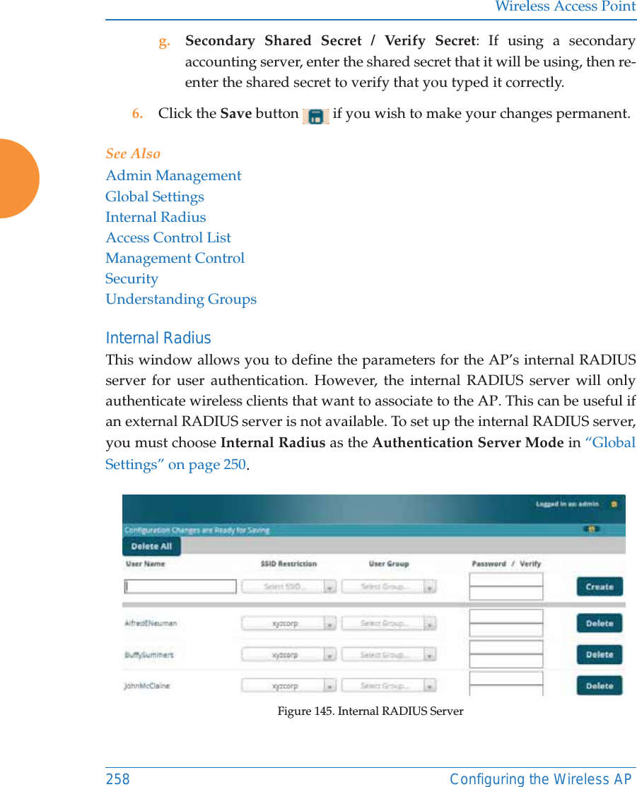 Wireless Access Point258 Configuring the Wireless APg. Secondary Shared Secret / Verify Secret: If using a secondary accounting server, enter the shared secret that it will be using, then re-enter the shared secret to verify that you typed it correctly.6. Click the Save button   if you wish to make your changes permanent.See AlsoAdmin ManagementGlobal SettingsInternal RadiusAccess Control ListManagement ControlSecurityUnderstanding GroupsInternal Radius This window allows you to define the parameters for the AP&rsquo;s internal RADIUS server for user authentication. However, the internal RADIUS server will only authenticate wireless clients that want to associate to the AP. This can be useful if an external RADIUS server is not available. To set up the internal RADIUS server, you must choose Internal Radius as the Authentication Server Mode in &ldquo;Global Settings&rdquo; on page 250.Figure 145. Internal RADIUS Server 