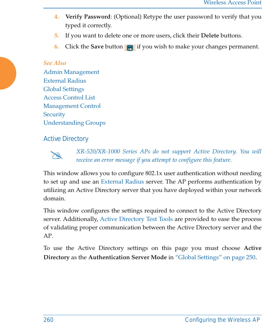 Wireless Access Point260 Configuring the Wireless AP4. Verify Password: (Optional) Retype the user password to verify that you typed it correctly.5. If you want to delete one or more users, click their Delete buttons.6. Click the Save button   if you wish to make your changes permanent.See AlsoAdmin ManagementExternal RadiusGlobal SettingsAccess Control ListManagement ControlSecurityUnderstanding GroupsActive DirectoryThis window allows you to configure 802.1x user authentication without needing to set up and use an External Radius server. The AP performs authentication by utilizing an Active Directory server that you have deployed within your network domain. This window configures the settings required to connect to the Active Directory server. Additionally, Active Directory Test Tools are provided to ease the process of validating proper communication between the Active Directory server and the AP. To use the Active Directory settings on this page you must choose Active Directory as the Authentication Server Mode in &ldquo;Global Settings&rdquo; on page 250. #XR-520/XR-1000 Series APs do not support Active Directory. You will receive an error message if you attempt to configure this feature.