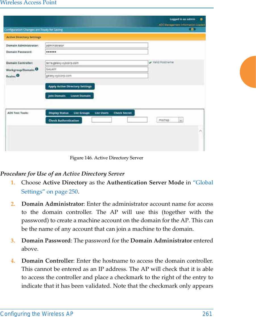 Wireless Access PointConfiguring the Wireless AP 261Figure 146. Active Directory Server Procedure for Use of an Active Directory Server1. Choose Active Directory as the Authentication Server Mode in &ldquo;Global Settings&rdquo; on page 250.2. Domain Administrator: Enter the administrator account name for access to the domain controller. The AP will use this (together with the password) to create a machine account on the domain for the AP. This can be the name of any account that can join a machine to the domain. 3. Domain Password: The password for the Domain Administrator entered above. 4. Domain Controller: Enter the hostname to access the domain controller. This cannot be entered as an IP address. The AP will check that it is able to access the controller and place a checkmark to the right of the entry to indicate that it has been validated. Note that the checkmark only appears 