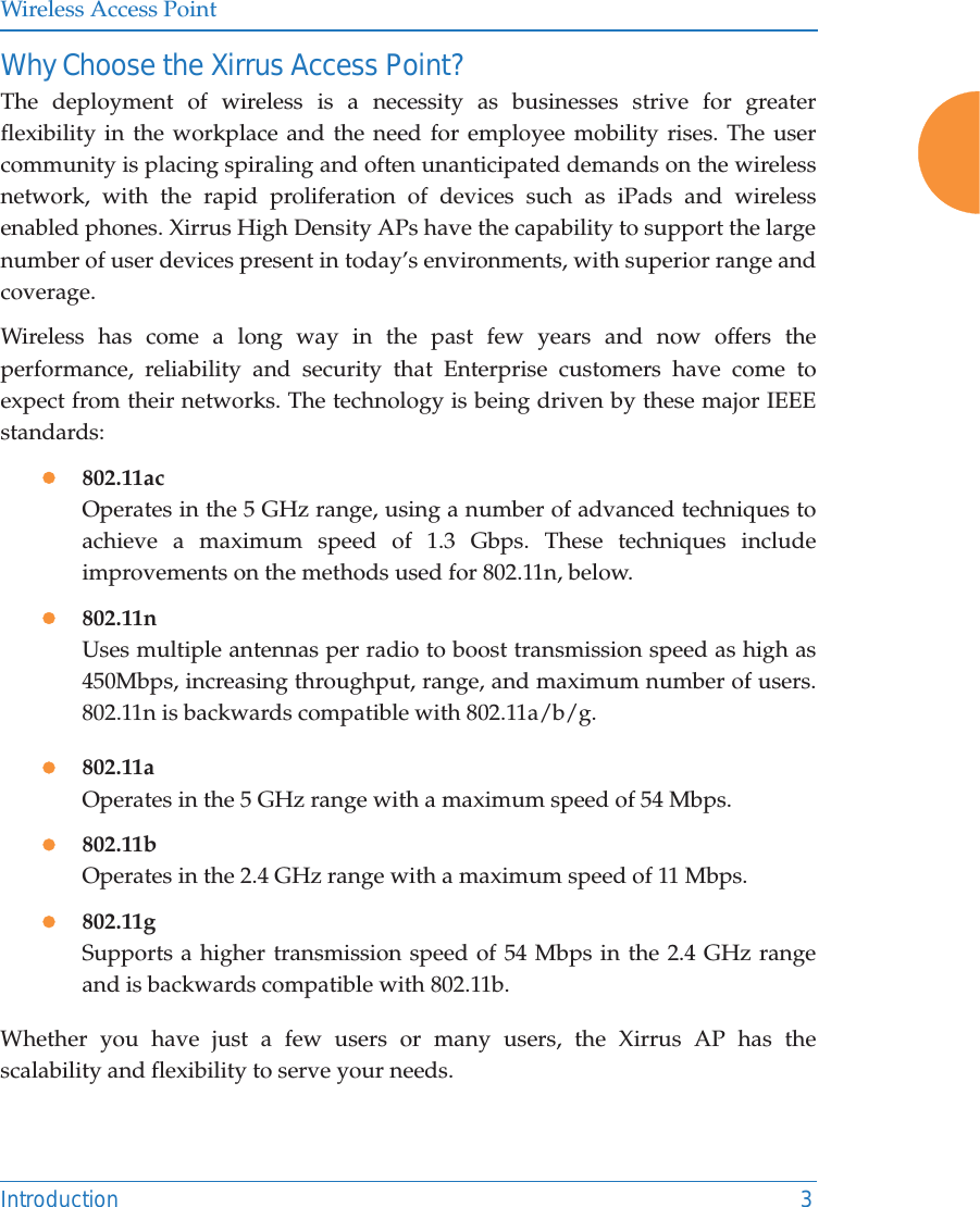 Wireless Access PointIntroduction 3Why Choose the Xirrus Access Point?The deployment of wireless is a necessity as businesses strive for greater flexibility in the workplace and the need for employee mobility rises. The user community is placing spiraling and often unanticipated demands on the wireless network, with the rapid proliferation of devices such as iPads and wireless enabled phones. Xirrus High Density APs have the capability to support the large number of user devices present in today&rsquo;s environments, with superior range and coverage. Wireless has come a long way in the past few years and now offers the performance, reliability and security that Enterprise customers have come to expect from their networks. The technology is being driven by these major IEEE standards:z802.11acOperates in the 5 GHz range, using a number of advanced techniques to achieve a maximum speed of 1.3 Gbps. These techniques include improvements on the methods used for 802.11n, below. z802.11nUses multiple antennas per radio to boost transmission speed as high as450Mbps, increasing throughput, range, and maximum number of users. 802.11n is backwards compatible with 802.11a/b/g.z802.11aOperates in the 5 GHz range with a maximum speed of 54 Mbps.z802.11bOperates in the 2.4 GHz range with a maximum speed of 11 Mbps. z802.11gSupports a higher transmission speed of 54 Mbps in the 2.4 GHz range and is backwards compatible with 802.11b.Whether you have just a few users or many users, the Xirrus AP has the scalability and flexibility to serve your needs.