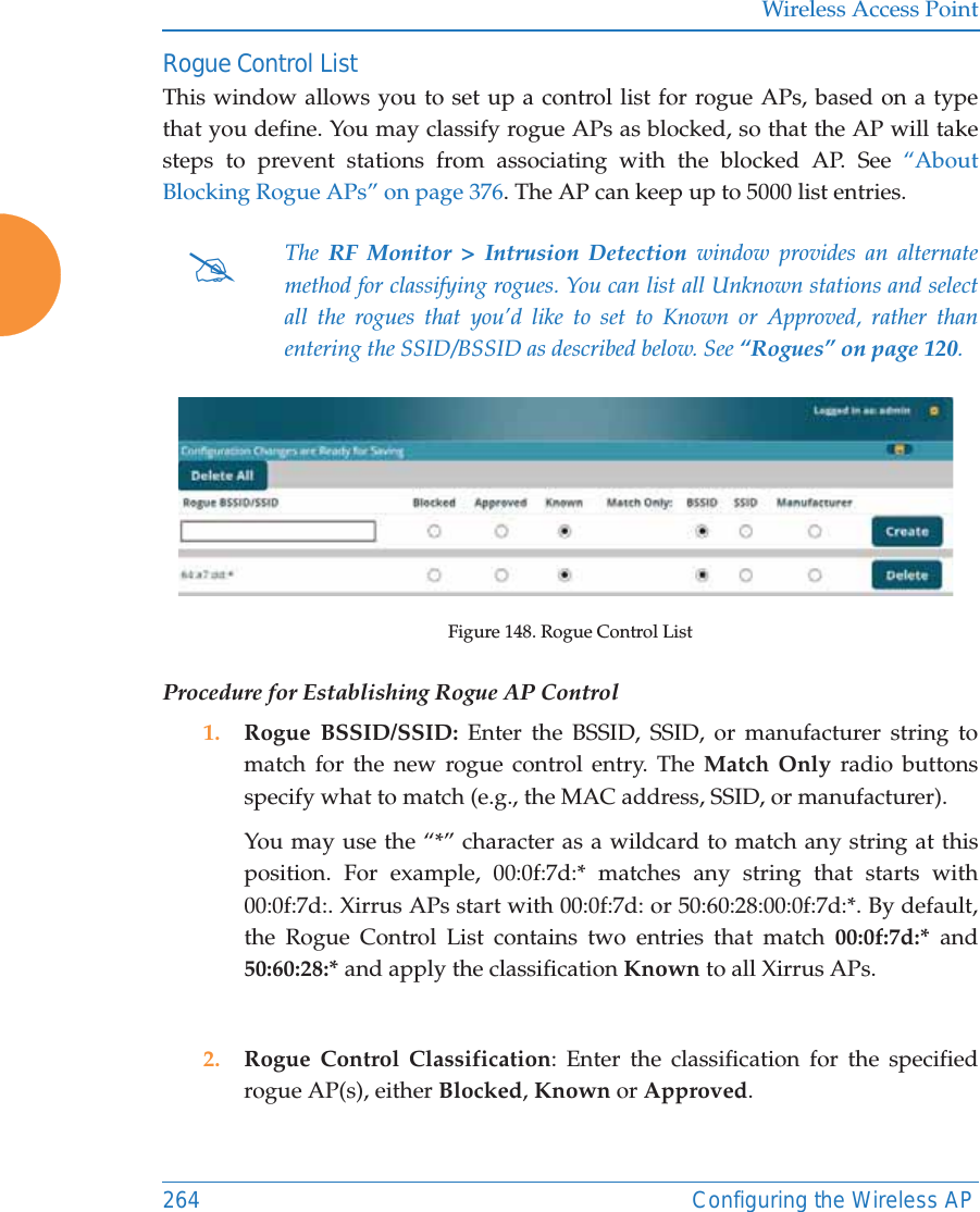 Wireless Access Point264 Configuring the Wireless APRogue Control ListThis window allows you to set up a control list for rogue APs, based on a type that you define. You may classify rogue APs as blocked, so that the AP will take steps to prevent stations from associating with the blocked AP. See &ldquo;About Blocking Rogue APs&rdquo; on page 376. The AP can keep up to 5000 list entries. Figure 148. Rogue Control ListProcedure for Establishing Rogue AP Control1. Rogue BSSID/SSID: Enter the BSSID, SSID, or manufacturer string to match for the new rogue control entry. The Match Only radio buttons specify what to match (e.g., the MAC address, SSID, or manufacturer). You may use the &ldquo;*&rdquo; character as a wildcard to match any string at this position. For example, 00:0f:7d:* matches any string that starts with 00:0f:7d:. Xirrus APs start with 00:0f:7d: or 50:60:28:00:0f:7d:*. By default, the Rogue Control List contains two entries that match 00:0f:7d:* and 50:60:28:* and apply the classification Known to all Xirrus APs.2. Rogue Control Classification: Enter the classification for the specified rogue AP(s), either Blocked, Known or Approved.#The  RF Monitor > Intrusion Detection window provides an alternate method for classifying rogues. You can list all Unknown stations and select all the rogues that you&rsquo;d like to set to Known or Approved, rather than entering the SSID/BSSID as described below. See &ldquo;Rogues&rdquo; on page 120. 