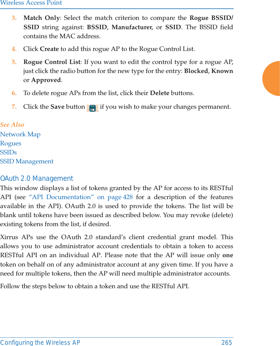 Wireless Access PointConfiguring the Wireless AP 2653. Match Only: Select the match criterion to compare the Rogue BSSID/SSID string against: BSSID,  Manufacturer, or SSID. The BSSID field contains the MAC address. 4. Click Create to add this rogue AP to the Rogue Control List.5. Rogue Control List: If you want to edit the control type for a rogue AP, just click the radio button for the new type for the entry: Blocked, Knownor Approved.6. To delete rogue APs from the list, click their Delete buttons.7. Click the Save button   if you wish to make your changes permanent.See AlsoNetwork MapRoguesSSIDsSSID ManagementOAuth 2.0 ManagementThis window displays a list of tokens granted by the AP for access to its RESTful API (see &ldquo;API Documentation&rdquo; on page 428 for a description of the features available in the API). OAuth 2.0 is used to provide the tokens. The list will be blank until tokens have been issued as described below. You may revoke (delete) existing tokens from the list, if desired. Xirrus APs use the OAuth 2.0 standard&rsquo;s client credential grant model. This allows you to use administrator account credentials to obtain a token to access RESTful API on an individual AP. Please note that the AP will issue only onetoken on behalf on of any administrator account at any given time. If you have a need for multiple tokens, then the AP will need multiple administrator accounts.Follow the steps below to obtain a token and use the RESTful API.