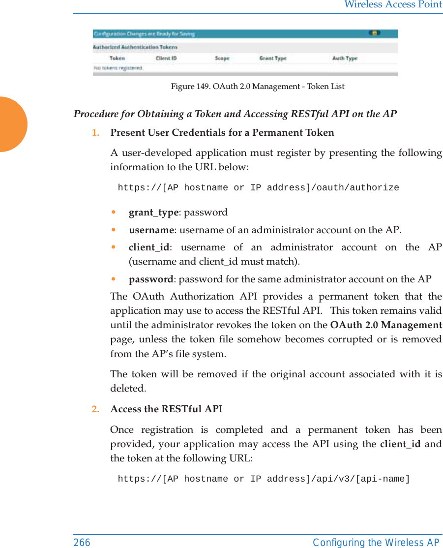 Wireless Access Point266 Configuring the Wireless APFigure 149. OAuth 2.0 Management - Token ListProcedure for Obtaining a Token and Accessing RESTful API on the AP1. Present User Credentials for a Permanent TokenA user-developed application must register by presenting the following information to the URL below:https://[AP hostname or IP address]/oauth/authorize &bull;grant_type: password&bull;username: username of an administrator account on the AP.&bull;client_id: username of an administrator account on the AP(username and client_id must match).&bull;password: password for the same administrator account on the APThe OAuth Authorization API provides a permanent token that the application may use to access the RESTful API.   This token remains valid until the administrator revokes the token on the OAuth 2.0 Managementpage, unless the token file somehow becomes corrupted or is removed from the AP&rsquo;s file system. The token will be removed if the original account associated with it is deleted. 2. Access the RESTful APIOnce registration is completed and a permanent token has been provided, your application may access the API using the client_id and the token at the following URL: https://[AP hostname or IP address]/api/v3/[api-name] 