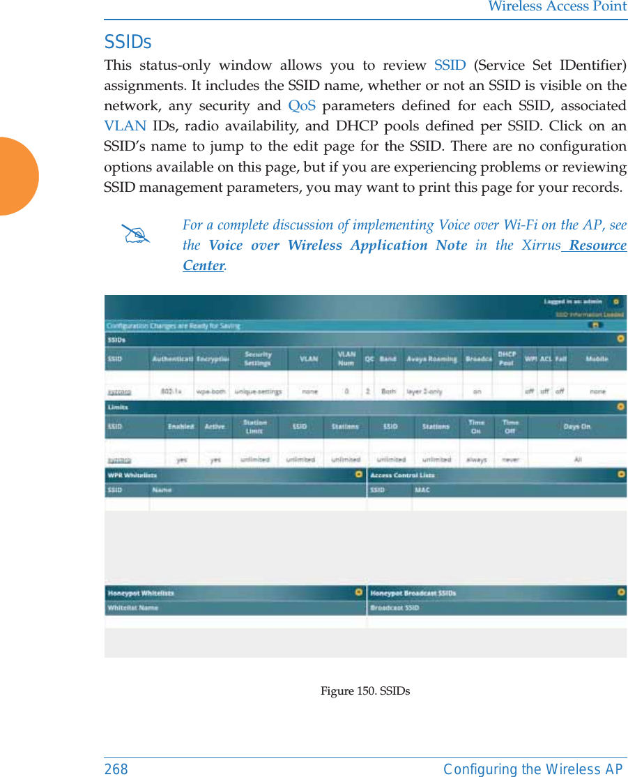 Wireless Access Point268 Configuring the Wireless APSSIDsThis status-only window allows you to review SSID (Service Set IDentifier) assignments. It includes the SSID name, whether or not an SSID is visible on the network, any security and QoS parameters defined for each SSID, associated VLAN IDs, radio availability, and DHCP pools defined per SSID. Click on an SSID&rsquo;s name to jump to the edit page for the SSID. There are no configuration options available on this page, but if you are experiencing problems or reviewing SSID management parameters, you may want to print this page for your records.Figure 150. SSIDs #For a complete discussion of implementing Voice over Wi-Fi on the AP, see the  Voice over Wireless Application Note in the Xirrus Resource Center. 