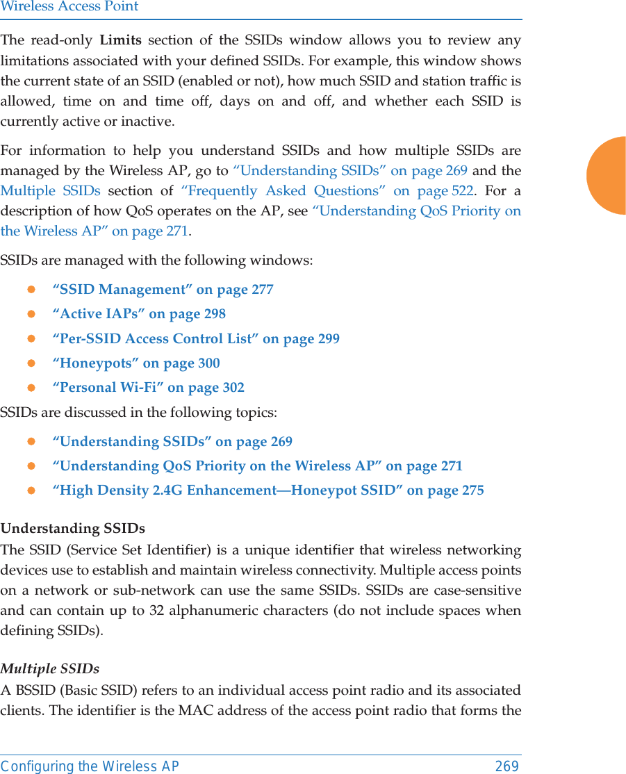 Wireless Access PointConfiguring the Wireless AP 269The read-only Limits section of the SSIDs window allows you to review any limitations associated with your defined SSIDs. For example, this window shows the current state of an SSID (enabled or not), how much SSID and station traffic is allowed, time on and time off, days on and off, and whether each SSID is currently active or inactive.For information to help you understand SSIDs and how multiple SSIDs are managed by the Wireless AP, go to &ldquo;Understanding SSIDs&rdquo; on page 269 and the Multiple SSIDs section of &ldquo;Frequently Asked Questions&rdquo; on page 522. For a description of how QoS operates on the AP, see &ldquo;Understanding QoS Priority on the Wireless AP&rdquo; on page 271.SSIDs are managed with the following windows:z&ldquo;SSID Management&rdquo; on page 277z&ldquo;Active IAPs&rdquo; on page 298 z&ldquo;Per-SSID Access Control List&rdquo; on page 299z&ldquo;Honeypots&rdquo; on page 300z&ldquo;Personal Wi-Fi&rdquo; on page 302 SSIDs are discussed in the following topics:z&ldquo;Understanding SSIDs&rdquo; on page 269z&ldquo;Understanding QoS Priority on the Wireless AP&rdquo; on page 271z&ldquo;High Density 2.4G Enhancement&mdash;Honeypot SSID&rdquo; on page 275Understanding SSIDsThe SSID (Service Set Identifier) is a unique identifier that wireless networking devices use to establish and maintain wireless connectivity. Multiple access points on a network or sub-network can use the same SSIDs. SSIDs are case-sensitive and can contain up to 32 alphanumeric characters (do not include spaces when defining SSIDs).Multiple SSIDsA BSSID (Basic SSID) refers to an individual access point radio and its associated clients. The identifier is the MAC address of the access point radio that forms the 