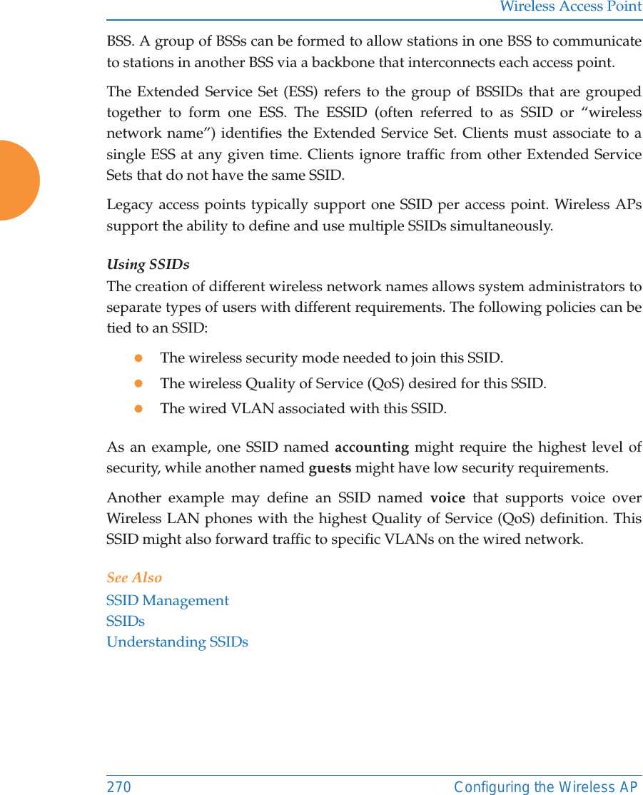 Wireless Access Point270 Configuring the Wireless APBSS. A group of BSSs can be formed to allow stations in one BSS to communicate to stations in another BSS via a backbone that interconnects each access point.The Extended Service Set (ESS) refers to the group of BSSIDs that are grouped together to form one ESS. The ESSID (often referred to as SSID or &ldquo;wireless network name&rdquo;) identifies the Extended Service Set. Clients must associate to a single ESS at any given time. Clients ignore traffic from other Extended Service Sets that do not have the same SSID.Legacy access points typically support one SSID per access point. Wireless APs support the ability to define and use multiple SSIDs simultaneously.Using SSIDsThe creation of different wireless network names allows system administrators to separate types of users with different requirements. The following policies can be tied to an SSID:zThe wireless security mode needed to join this SSID.zThe wireless Quality of Service (QoS) desired for this SSID.zThe wired VLAN associated with this SSID.As an example, one SSID named accounting might require the highest level of security, while another named guests might have low security requirements.Another example may define an SSID named voice that supports voice over Wireless LAN phones with the highest Quality of Service (QoS) definition. This SSID might also forward traffic to specific VLANs on the wired network.See AlsoSSID ManagementSSIDsUnderstanding SSIDs