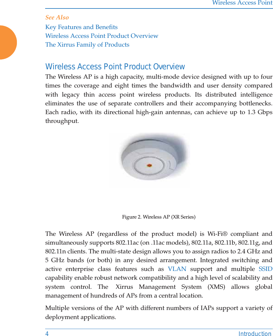 Wireless Access Point4 IntroductionSee AlsoKey Features and BenefitsWireless Access Point Product OverviewThe Xirrus Family of ProductsWireless Access Point Product OverviewThe Wireless AP is a high capacity, multi-mode device designed with up to four times the coverage and eight times the bandwidth and user density compared with legacy thin access point wireless products. Its distributed intelligence eliminates the use of separate controllers and their accompanying bottlenecks.Each radio, with its directional high-gain antennas, can achieve up to 1.3 Gbps throughput.Figure 2. Wireless AP (XR Series) The Wireless AP (regardless of the product model) is Wi-Fi&reg; compliant and simultaneously supports 802.11ac (on .11ac models), 802.11a, 802.11b, 802.11g, and 802.11n clients. The multi-state design allows you to assign radios to 2.4 GHz and 5 GHz bands (or both) in any desired arrangement. Integrated switching and active enterprise class features such as VLAN support and multiple SSIDcapability enable robust network compatibility and a high level of scalability and system control. The  Xirrus Management System (XMS) allows global management of hundreds of APs from a central location.Multiple versions of the AP with different numbers of IAPs support a variety of deployment applications. 