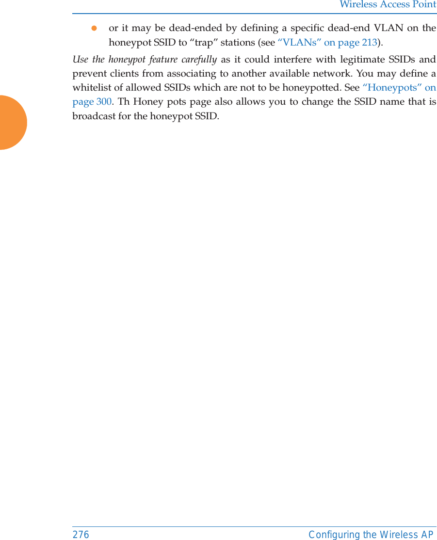 Wireless Access Point276 Configuring the Wireless APzor it may be dead-ended by defining a specific dead-end VLAN on the honeypot SSID to &ldquo;trap&rdquo; stations (see &ldquo;VLANs&rdquo; on page 213). Use the honeypot feature carefully as it could interfere with legitimate SSIDs and prevent clients from associating to another available network. You may define a whitelist of allowed SSIDs which are not to be honeypotted. See &ldquo;Honeypots&rdquo; on page 300. Th Honey pots page also allows you to change the SSID name that is broadcast for the honeypot SSID. 