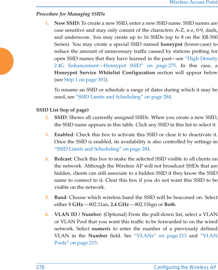 Wireless Access Point278 Configuring the Wireless APProcedure for Managing SSIDs 1. New SSID: To create a new SSID, enter a new SSID name. SSID names are case sensitive and may only consist of the characters A-Z, a-z, 0-9, dash, and underscore. You may create up to 16 SSIDs (up to 8 on the XR-500 Series). You may create a special SSID named honeypot (lower-case) to reduce the amount of unnecessary traffic caused by stations probing for open SSID names that they have learned in the past&mdash;see &ldquo;High Density 2.4G Enhancement&mdash;Honeypot SSID&rdquo; on page 275. In this case, a Honeypot Service Whitelist Configuration section will appear below (see Step 1 on page 301). To rename an SSID or schedule a range of dates during which it may be used, see &ldquo;SSID Limits and Scheduling&rdquo; on page 284. SSID List (top of page)2. SSID: Shows all currently assigned SSIDs. When you create a new SSID, the SSID name appears in this table. Click any SSID in this list to select it.3. Enabled: Check this box to activate this SSID or clear it to deactivate it. Once the SSID is enabled, its availability is also controlled by settings in &ldquo;SSID Limits and Scheduling&rdquo; on page 284. 4. Brdcast: Check this box to make the selected SSID visible to all clients on the network. Although the Wireless AP will not broadcast SSIDs that are hidden, clients can still associate to a hidden SSID if they know the SSID name to connect to it. Clear this box if you do not want this SSID to be visible on the network.5. Band: Choose which wireless band the SSID will be beaconed on. Select either 5 GHz &mdash; 802.11an,  2.4 GHz &mdash; 802.11bgn  or  Both.6. VLAN ID / Number: (Optional) From the pull-down list, select a VLAN or VLAN Pool that you want this traffic to be forwarded to on the wired network. Select numeric to enter the number of a previously defined VLAN in the Number field. See &ldquo;VLANs&rdquo; on page 213 and &ldquo;VLAN Pools&rdquo; on page 215. 