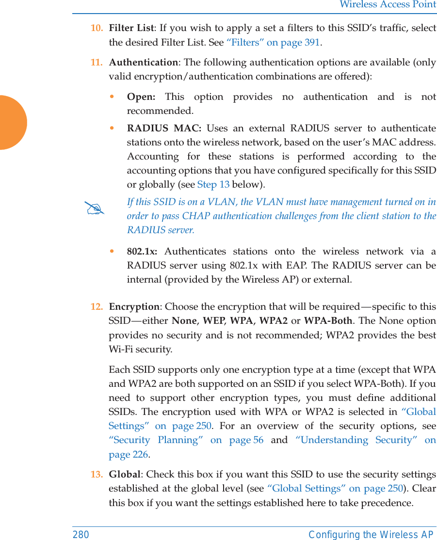 Wireless Access Point280 Configuring the Wireless AP10. Filter List: If you wish to apply a set a filters to this SSID&rsquo;s traffic, select the desired Filter List. See &ldquo;Filters&rdquo; on page 391. 11. Authentication: The following authentication options are available (only valid encryption/authentication combinations are offered): &bull;Open: This option provides no authentication and is not recommended. &bull;RADIUS MAC: Uses an external RADIUS server to authenticate stations onto the wireless network, based on the user&rsquo;s MAC address. Accounting for these stations is performed according to the accounting options that you have configured specifically for this SSID or globally (see Step 13 below). &bull;802.1x: Authenticates stations onto the wireless network via a RADIUS server using 802.1x with EAP. The RADIUS server can be internal (provided by the Wireless AP) or external. 12. Encryption: Choose the encryption that will be required &mdash; specific to this SSID &mdash; either  None, WEP, WPA, WPA2 or WPA-Both. The None option provides no security and is not recommended; WPA2 provides the best Wi-Fi security. Each SSID supports only one encryption type at a time (except that WPA and WPA2 are both supported on an SSID if you select WPA-Both). If you need to support other encryption types, you must define additional SSIDs. The encryption used with WPA or WPA2 is selected in &ldquo;Global Settings&rdquo; on page 250. For an overview of the security options, see &ldquo;Security Planning&rdquo; on page 56 and  &ldquo;Understanding Security&rdquo; on page 226. 13. Global: Check this box if you want this SSID to use the security settings established at the global level (see &ldquo;Global Settings&rdquo; on page 250). Clear this box if you want the settings established here to take precedence. #If this SSID is on a VLAN, the VLAN must have management turned on in order to pass CHAP authentication challenges from the client station to the RADIUS server.
