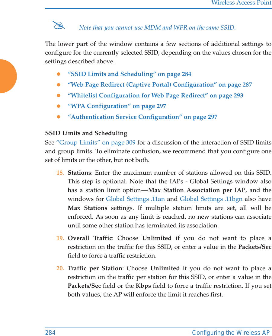 Wireless Access Point284 Configuring the Wireless APThe lower part of the window contains a few sections of additional settings to configure for the currently selected SSID, depending on the values chosen for the settings described above.z&ldquo;SSID Limits and Scheduling&rdquo; on page 284z&ldquo;Web Page Redirect (Captive Portal) Configuration&rdquo; on page 287z&ldquo;Whitelist Configuration for Web Page Redirect&rdquo; on page 293z&ldquo;WPA Configuration&rdquo; on page 297z&ldquo;Authentication Service Configuration&rdquo; on page 297SSID Limits and SchedulingSee &ldquo;Group Limits&rdquo; on page 309 for a discussion of the interaction of SSID limits and group limits. To eliminate confusion, we recommend that you configure one set of limits or the other, but not both. 18. Stations: Enter the maximum number of stations allowed on this SSID. This step is optional. Note that the IAPs - Global Settings window also has a station limit option &mdash; Max Station Association per IAP, and the windows for Global Settings .11an and Global Settings .11bgn also have Max Stations settings. If multiple station limits are set, all will be enforced. As soon as any limit is reached, no new stations can associate until some other station has terminated its association. 19. Overall Traffic: Choose Unlimited if you do not want to place a restriction on the traffic for this SSID, or enter a value in the Packets/Secfield to force a traffic restriction.20. Traffic per Station: Choose Unlimited if you do not want to place a restriction on the traffic per station for this SSID, or enter a value in the Packets/Sec field or the Kbps field to force a traffic restriction. If you set both values, the AP will enforce the limit it reaches first.#Note that you cannot use MDM and WPR on the same SSID. 