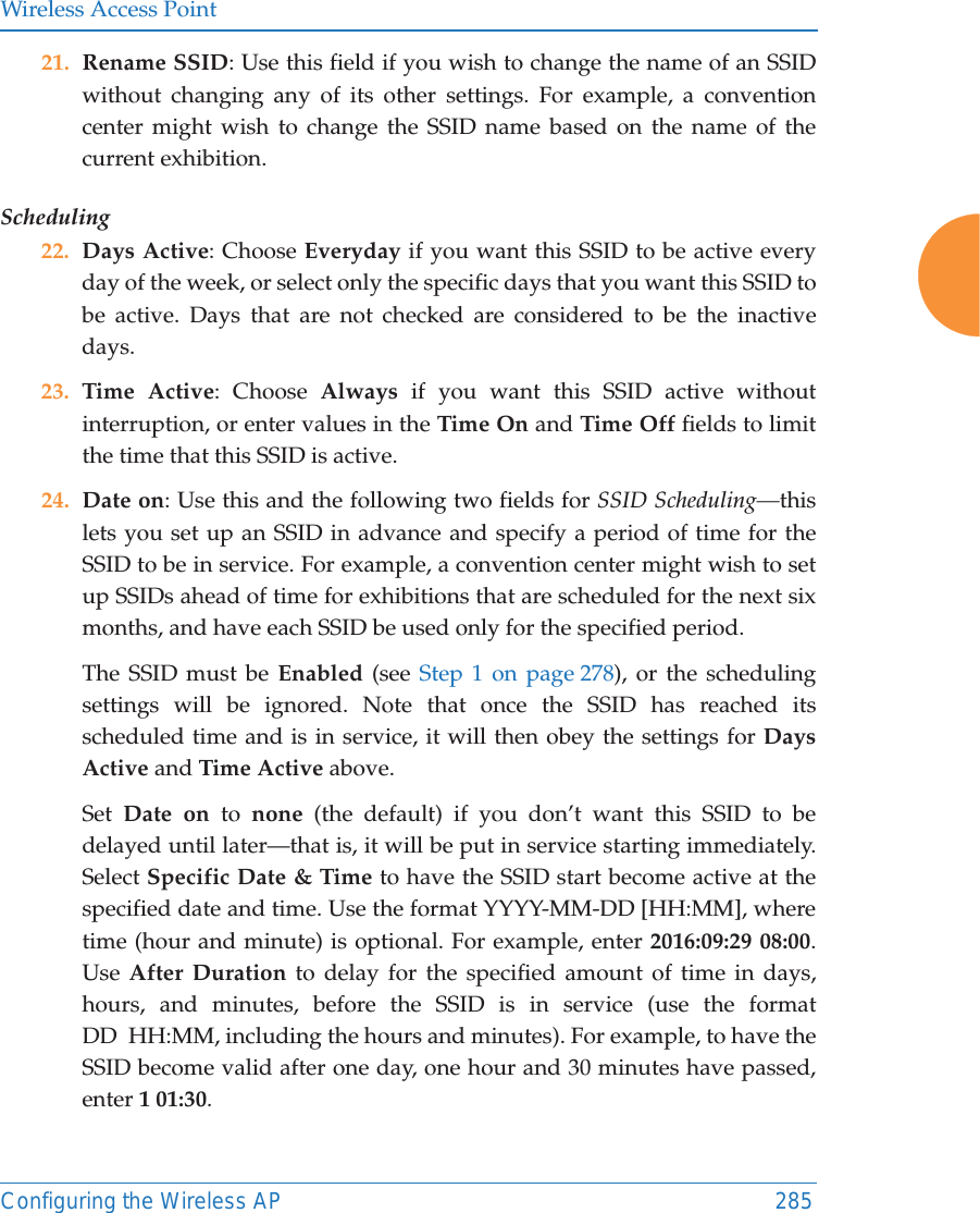 Wireless Access PointConfiguring the Wireless AP 28521. Rename SSID: Use this field if you wish to change the name of an SSID without changing any of its other settings. For example, a convention center might wish to change the SSID name based on the name of the current exhibition. Scheduling 22. Days Active: Choose Everyday if you want this SSID to be active every day of the week, or select only the specific days that you want this SSID to be active. Days that are not checked are considered to be the inactive days.23. Time Active: Choose Always if you want this SSID active without interruption, or enter values in the Time On and Time Off fields to limit the time that this SSID is active. 24. Date on: Use this and the following two fields for SSID Scheduling&mdash;this lets you set up an SSID in advance and specify a period of time for the SSID to be in service. For example, a convention center might wish to set up SSIDs ahead of time for exhibitions that are scheduled for the next six months, and have each SSID be used only for the specified period. The SSID must be Enabled (see Step 1 on page 278), or the scheduling settings will be ignored. Note that once the SSID has reached its scheduled time and is in service, it will then obey the settings for Days Active and Time Active above. Set  Date on to  none (the default) if you don&rsquo;t want this SSID to be delayed until later&mdash;that is, it will be put in service starting immediately. Select Specific Date &amp; Time to have the SSID start become active at the specified date and time. Use the format YYYY-MM-DD [HH:MM], where time (hour and minute) is optional. For example, enter 2016:09:29 08:00. Use After Duration to delay for the specified amount of time in days, hours, and minutes, before the SSID is in service (use the format DD  HH:MM, including the hours and minutes). For example, to have the SSID become valid after one day, one hour and 30 minutes have passed, enter 1 01:30. 