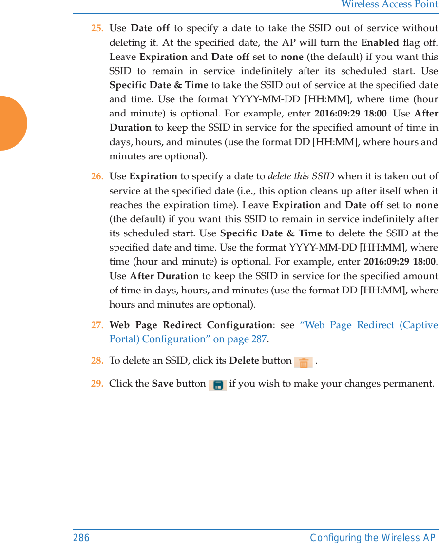 Wireless Access Point286 Configuring the Wireless AP25. Use  Date off to specify a date to take the SSID out of service without deleting it. At the specified date, the AP will turn the Enabled flag off. Leave Expiration and Date off set to none (the default) if you want this SSID to remain in service indefinitely after its scheduled start. Use Specific Date &amp; Time to take the SSID out of service at the specified date and time. Use the format YYYY-MM-DD [HH:MM], where time (hour and minute) is optional. For example, enter 2016:09:29 18:00. Use After Duration to keep the SSID in service for the specified amount of time in days, hours, and minutes (use the format DD [HH:MM], where hours and minutes are optional). 26. Use Expiration to specify a date to delete this SSID when it is taken out of service at the specified date (i.e., this option cleans up after itself when it reaches the expiration time). Leave Expiration and Date off set to none(the default) if you want this SSID to remain in service indefinitely after its scheduled start. Use Specific Date &amp; Time to delete the SSID at the specified date and time. Use the format YYYY-MM-DD [HH:MM], where time (hour and minute) is optional. For example, enter 2016:09:29 18:00. Use After Duration to keep the SSID in service for the specified amount of time in days, hours, and minutes (use the format DD [HH:MM], where hours and minutes are optional).27. Web Page Redirect Configuration: see &ldquo;Web Page Redirect (Captive Portal) Configuration&rdquo; on page 287.28. To delete an SSID, click its Delete button   .29. Click the Save button   if you wish to make your changes permanent. 
