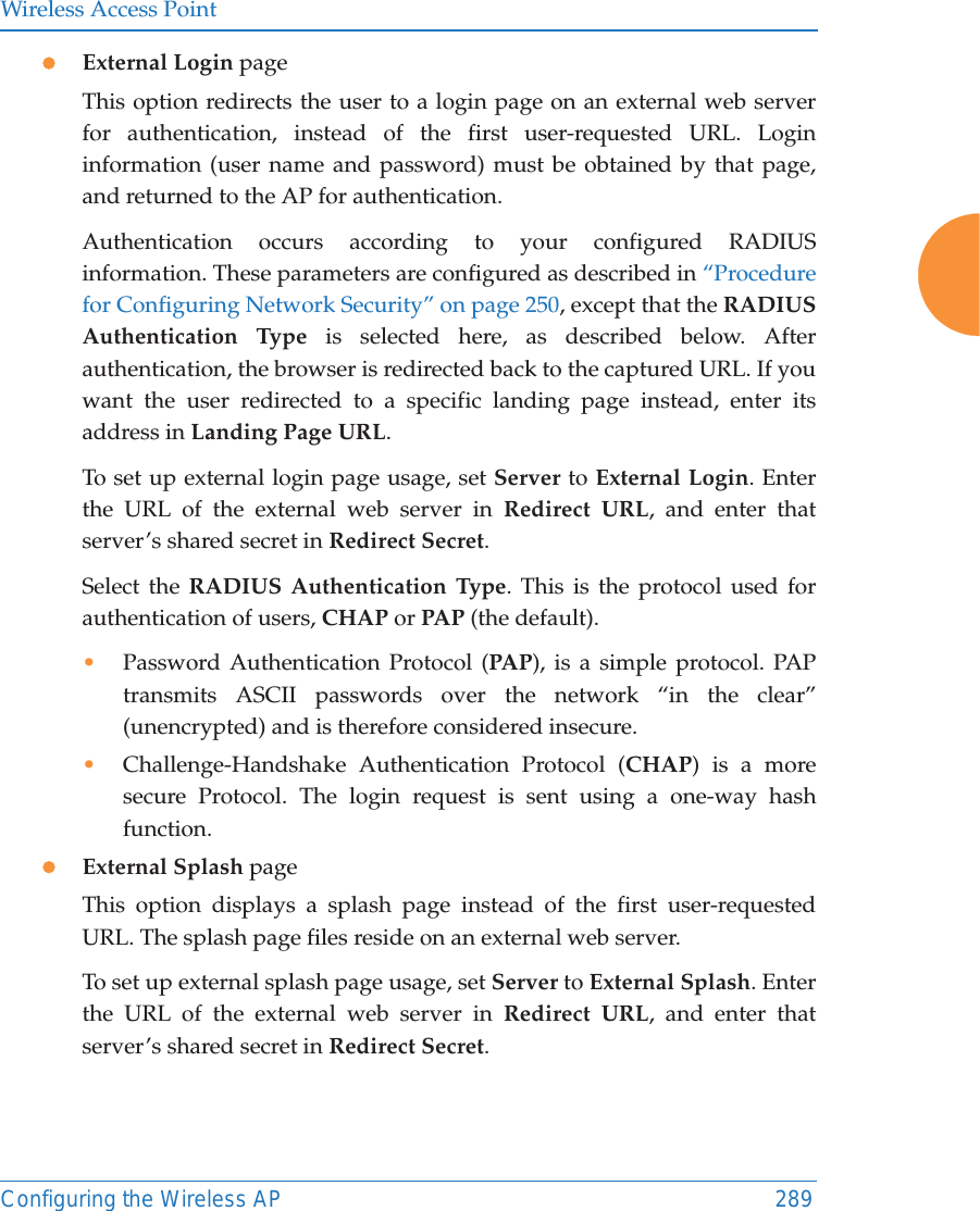 Wireless Access PointConfiguring the Wireless AP 289zExternal Login pageThis option redirects the user to a login page on an external web server for authentication, instead of the first user-requested URL. Login information (user name and password) must be obtained by that page, and returned to the AP for authentication. Authentication occurs according to your configured RADIUS information. These parameters are configured as described in &ldquo;Procedure for Configuring Network Security&rdquo; on page 250, except that the RADIUS Authentication Type is selected here, as described below. After authentication, the browser is redirected back to the captured URL. If you want the user redirected to a specific landing page instead, enter its address in Landing Page URL. To set up external login page usage, set Server to External Login. Enter the URL of the external web server in Redirect URL, and enter that server&rsquo;s shared secret in Redirect Secret. Select the RADIUS Authentication Type. This is the protocol used for authentication of users, CHAP or PAP (the default). &bull;Password Authentication Protocol (PAP), is a simple protocol. PAP transmits ASCII passwords over the network &ldquo;in the clear&rdquo; (unencrypted) and is therefore considered insecure. &bull;Challenge-Handshake Authentication Protocol (CHAP) is a more secure Protocol. The login request is sent using a one-way hash function.zExternal Splash pageThis option displays a splash page instead of the first user-requested URL. The splash page files reside on an external web server. To set up external splash page usage, set Server to External Splash. Enter the URL of the external web server in Redirect URL, and enter that server&rsquo;s shared secret in Redirect Secret. 