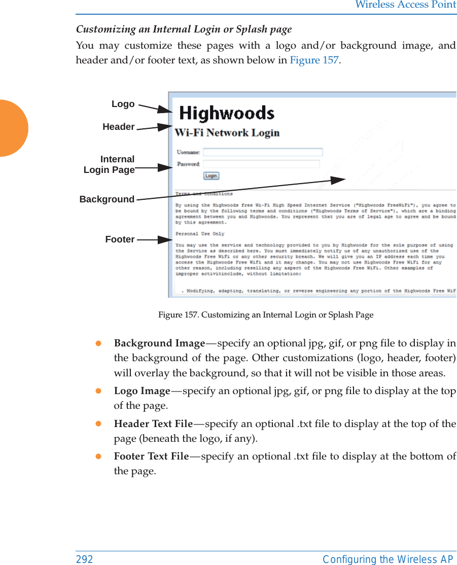 Wireless Access Point292 Configuring the Wireless APCustomizing an Internal Login or Splash pageYou may customize these pages with a logo and/or background image, and header and/or footer text, as shown below in Figure 157.  Figure 157. Customizing an Internal Login or Splash PagezBackground Image &mdash; specify an optional jpg, gif, or png file to display in the background of the page. Other customizations (logo, header, footer) will overlay the background, so that it will not be visible in those areas.zLogo Image &mdash; specify an optional jpg, gif, or png file to display at the top of the page. zHeader Text File &mdash; specify an optional .txt file to display at the top of the page (beneath the logo, if any). zFooter Text File &mdash; specify an optional .txt file to display at the bottom of the page. LogoInternal Login PageBackgroundFooterHeader