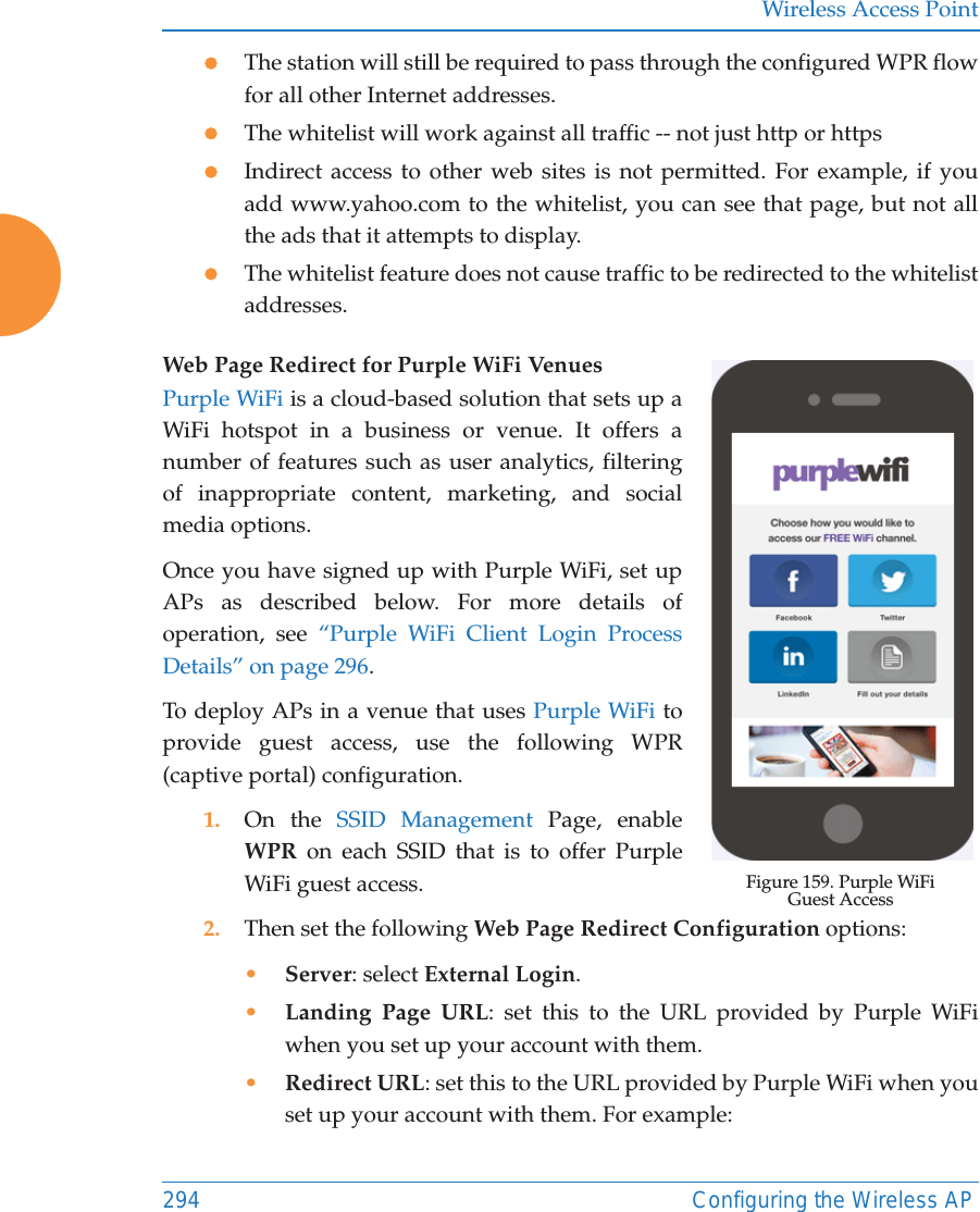 Wireless Access Point294 Configuring the Wireless APzThe station will still be required to pass through the configured WPR flow for all other Internet addresses. zThe whitelist will work against all traffic -- not just http or httpszIndirect access to other web sites is not permitted. For example, if you add www.yahoo.com to the whitelist, you can see that page, but not all the ads that it attempts to display. zThe whitelist feature does not cause traffic to be redirected to the whitelist addresses.Web Page Redirect for Purple WiFi Venues Figure 159. Purple WiFi Guest AccessPurple WiFi is a cloud-based solution that sets up a WiFi hotspot in a business or venue. It offers a number of features such as user analytics, filtering of inappropriate content, marketing, and social media options. Once you have signed up with Purple WiFi, set up APs as described below. For more details of operation, see &ldquo;Purple WiFi Client Login Process Details&rdquo; on page 296.To deploy APs in a venue that uses Purple WiFi to provide guest access, use the following WPR (captive portal) configuration.1. On the SSID Management Page, enable WPR on each SSID that is to offer Purple WiFi guest access. 2. Then set the following Web Page Redirect Configuration options:&bull;Server: select External Login.&bull;Landing Page URL: set this to the URL provided by Purple WiFi when you set up your account with them.&bull;Redirect URL: set this to the URL provided by Purple WiFi when you set up your account with them. For example: