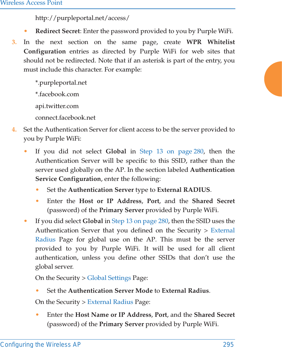 Wireless Access PointConfiguring the Wireless AP 295http://purpleportal.net/access/&bull;Redirect Secret: Enter the password provided to you by Purple WiFi. 3. In the next section on the same page, create WPR Whitelist Configuration entries as directed by Purple WiFi for web sites that should not be redirected. Note that if an asterisk is part of the entry, you must include this character. For example:*.purpleportal.net*.facebook.comapi.twitter.comconnect.facebook.net 4. Set the Authentication Server for client access to be the server provided to you by Purple WiFi:&bull;If you did not select Global in Step 13 on page 280, then the Authentication Server will be specific to this SSID, rather than the server used globally on the AP. In the section labeled Authentication Service Configuration, enter the following:&bull;Set the Authentication Server type to External RADIUS.&bull;Enter the Host or IP Address,  Port, and the Shared Secret (password) of the Primary Server provided by Purple WiFi. &bull;If you did select Global in Step 13 on page 280, then the SSID uses the Authentication Server that you defined on the Security > External Radius Page for global use on the AP. This must be the server provided to you by Purple WiFi. It will be used for all client authentication, unless you define other SSIDs that don&rsquo;t use the global server. On the Security > Global Settings Page:&bull;Set the Authentication Server Mode to External Radius. On the Security > External Radius Page:&bull;Enter the Host Name or IP Address, Port, and the Shared Secret (password) of the Primary Server provided by Purple WiFi. 