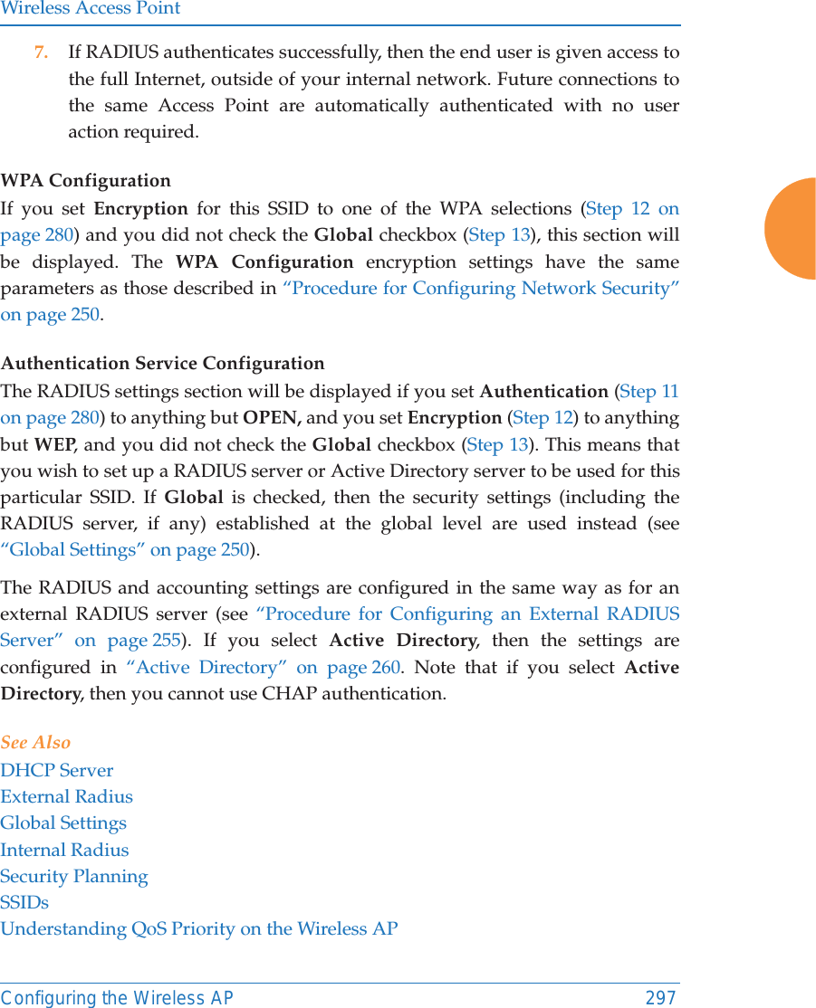 Wireless Access PointConfiguring the Wireless AP 2977. If RADIUS authenticates successfully, then the end user is given access to the full Internet, outside of your internal network. Future connections to the same Access Point are automatically authenticated with no user action required.WPA Configuration If you set Encryption for this SSID to one of the WPA selections (Step 12 on page 280) and you did not check the Global checkbox (Step 13), this section will be displayed. The WPA Configuration encryption settings have the same parameters as those described in &ldquo;Procedure for Configuring Network Security&rdquo; on page 250. Authentication Service Configuration The RADIUS settings section will be displayed if you set Authentication (Step 11 on page 280) to anything but OPEN, and you set Encryption (Step 12) to anything but WEP, and you did not check the Global checkbox (Step 13). This means that you wish to set up a RADIUS server or Active Directory server to be used for this particular SSID. If Global is checked, then the security settings (including the RADIUS server, if any) established at the global level are used instead (see &ldquo;Global Settings&rdquo; on page 250). The RADIUS and accounting settings are configured in the same way as for an external RADIUS server (see &ldquo;Procedure for Configuring an External RADIUS Server&rdquo; on page 255). If you select Active Directory, then the settings are configured in &ldquo;Active Directory&rdquo; on page 260. Note that if you select Active Directory, then you cannot use CHAP authentication.See AlsoDHCP ServerExternal RadiusGlobal SettingsInternal RadiusSecurity PlanningSSIDsUnderstanding QoS Priority on the Wireless AP