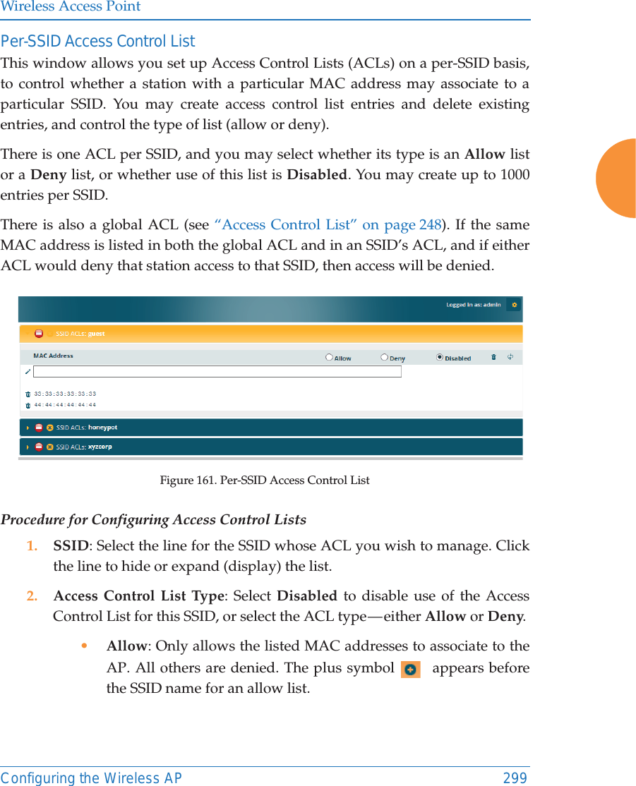 Wireless Access PointConfiguring the Wireless AP 299Per-SSID Access Control ListThis window allows you set up Access Control Lists (ACLs) on a per-SSID basis,to control whether a station with a particular MAC address may associate to a particular SSID. You may create access control list entries and delete existing entries, and control the type of list (allow or deny). There is one ACL per SSID, and you may select whether its type is an Allow listor a Deny list, or whether use of this list is Disabled. You may create up to 1000 entries per SSID.There is also a global ACL (see &ldquo;Access Control List&rdquo; on page 248). If the same MAC address is listed in both the global ACL and in an SSID&rsquo;s ACL, and if either ACL would deny that station access to that SSID, then access will be denied.Figure 161. Per-SSID Access Control ListProcedure for Configuring Access Control Lists1. SSID: Select the line for the SSID whose ACL you wish to manage. Click the line to hide or expand (display) the list.2. Access Control List Type: Select Disabled to disable use of the Access Control List for this SSID, or select the ACL type &mdash; either Allow or Deny. &bull;Allow: Only allows the listed MAC addresses to associate to the AP. All others are denied. The plus symbol   appears before the SSID name for an allow list. 