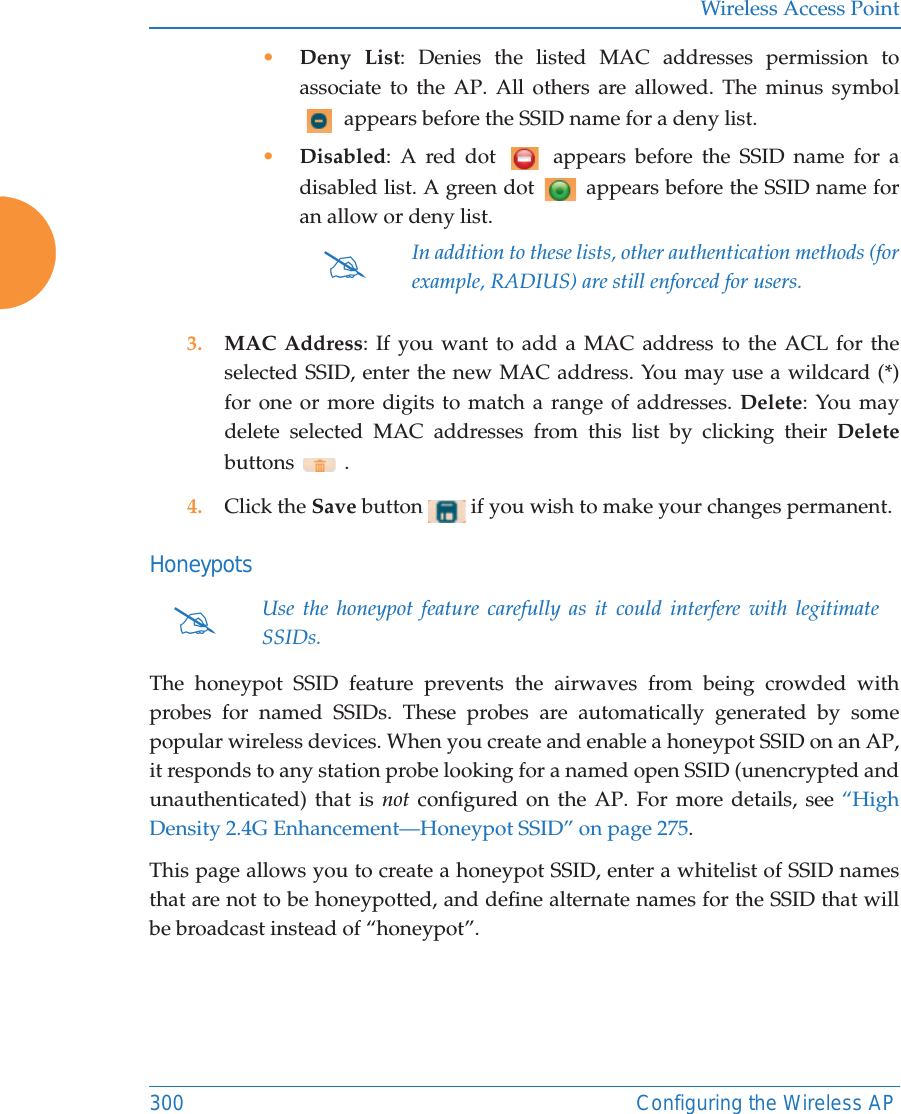 Wireless Access Point300 Configuring the Wireless AP&bull;Deny List: Denies the listed MAC addresses permission to associate to the AP. All others are allowed. The minus symbol  appears before the SSID name for a deny list.&bull;Disabled: A red dot   appears before the SSID name for a disabled list. A green dot   appears before the SSID name for an allow or deny list. 3. MAC Address: If you want to add a MAC address to the ACL for the selected SSID, enter the new MAC address. You may use a wildcard (*) for one or more digits to match a range of addresses. Delete: You may delete selected MAC addresses from this list by clicking their Deletebuttons  .4. Click the Save button   if you wish to make your changes permanent.HoneypotsThe honeypot SSID feature prevents the airwaves from being crowded with probes for named SSIDs. These probes are automatically generated by some popular wireless devices. When you create and enable a honeypot SSID on an AP, it responds to any station probe looking for a named open SSID (unencrypted and unauthenticated) that is not configured on the AP. For more details, see &ldquo;High Density 2.4G Enhancement&mdash;Honeypot SSID&rdquo; on page 275. This page allows you to create a honeypot SSID, enter a whitelist of SSID names that are not to be honeypotted, and define alternate names for the SSID that will be broadcast instead of &ldquo;honeypot&rdquo;. #In addition to these lists, other authentication methods (for example, RADIUS) are still enforced for users.#Use the honeypot feature carefully as it could interfere with legitimate SSIDs.