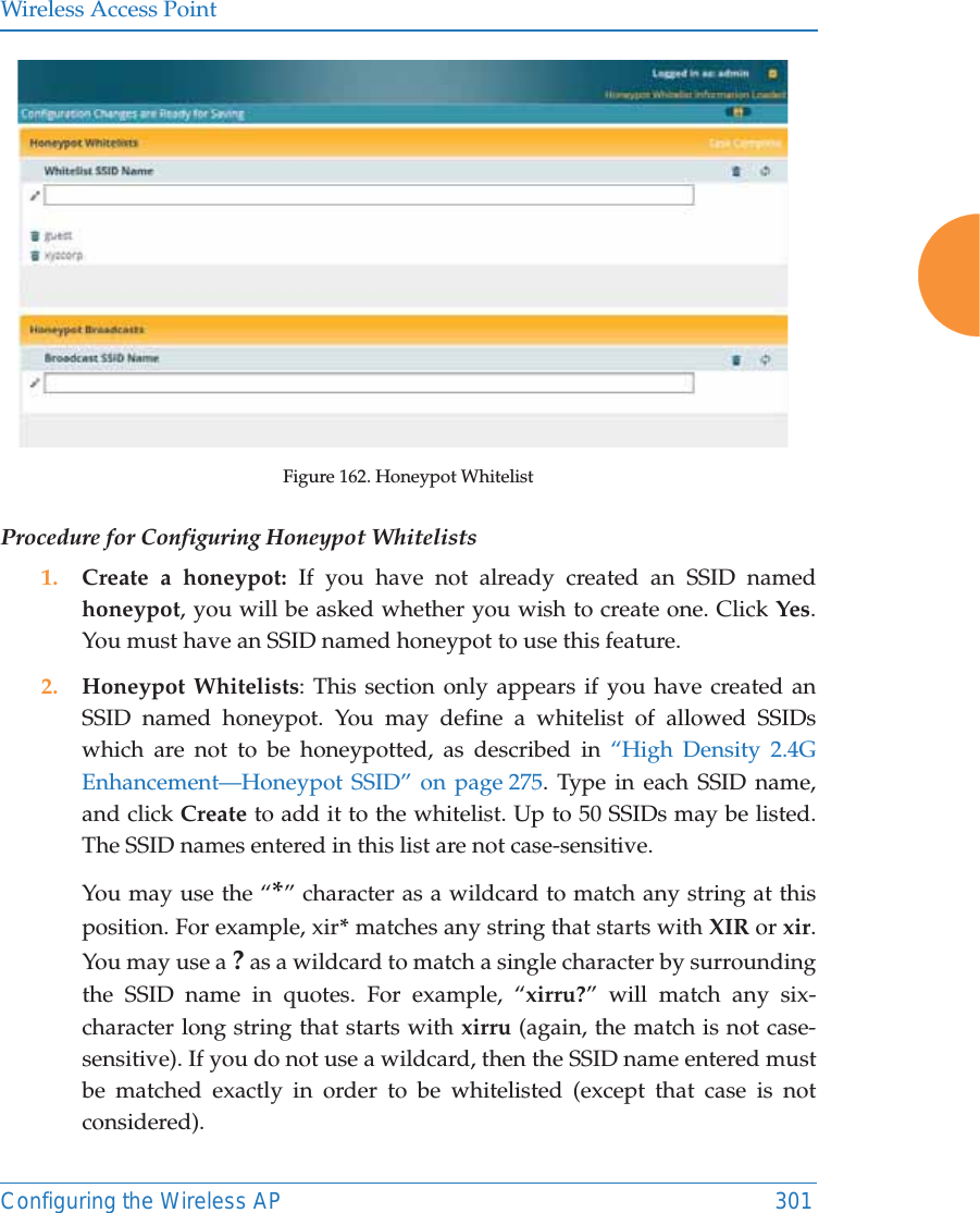 Wireless Access PointConfiguring the Wireless AP 301Figure 162. Honeypot Whitelist Procedure for Configuring Honeypot Whitelists1. Create a honeypot: If you have not already created an SSID named honeypot, you will be asked whether you wish to create one. Click Yes. You must have an SSID named honeypot to use this feature. 2. Honeypot Whitelists: This section only appears if you have created an SSID named honeypot. You may define a whitelist of allowed SSIDs which are not to be honeypotted, as described in &ldquo;High Density 2.4G Enhancement&mdash;Honeypot SSID&rdquo; on page 275. Type in each SSID name, and click Create to add it to the whitelist. Up to 50 SSIDs may be listed. The SSID names entered in this list are not case-sensitive. You may use the &ldquo;*&rdquo; character as a wildcard to match any string at this position. For example, xir* matches any string that starts with XIR or xir. You may use a ? as a wildcard to match a single character by surrounding the SSID name in quotes. For example, &ldquo;xirru?&rdquo; will match any six-character long string that starts with xirru (again, the match is not case-sensitive). If you do not use a wildcard, then the SSID name entered must be matched exactly in order to be whitelisted (except that case is not considered). 