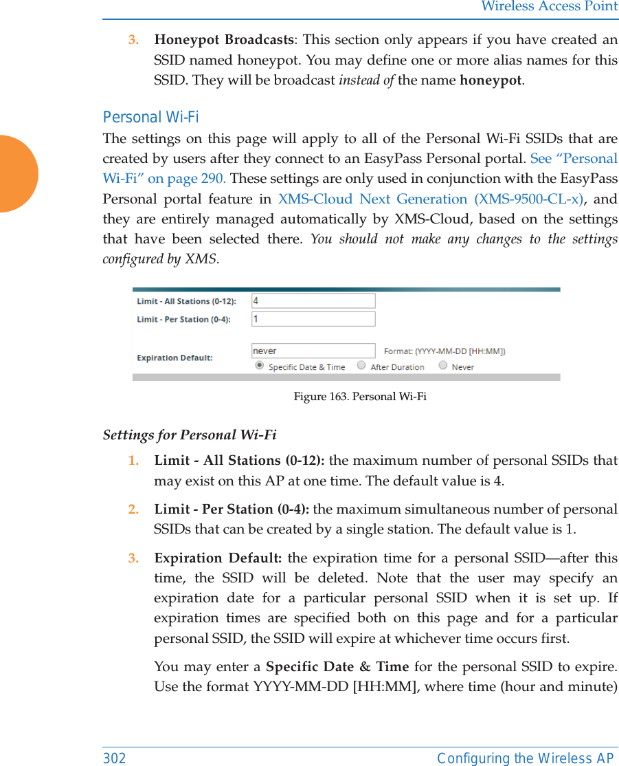 Wireless Access Point302 Configuring the Wireless AP3. Honeypot Broadcasts: This section only appears if you have created an SSID named honeypot. You may define one or more alias names for this SSID. They will be broadcast instead of the name honeypot. Personal Wi-FiThe settings on this page will apply to all of the Personal Wi-Fi SSIDs that are created by users after they connect to an EasyPass Personal portal. See &ldquo;Personal Wi-Fi&rdquo; on page 290. These settings are only used in conjunction with the EasyPass Personal portal feature in XMS-Cloud Next Generation (XMS-9500-CL-x), and they are entirely managed automatically by XMS-Cloud, based on the settings that have been selected there. You should not make any changes to the settings configured by XMS. Figure 163. Personal Wi-FiSettings for Personal Wi-Fi1. Limit - All Stations (0-12): the maximum number of personal SSIDs that may exist on this AP at one time. The default value is 4.2. Limit - Per Station (0-4): the maximum simultaneous number of personal SSIDs that can be created by a single station. The default value is 1. 3. Expiration Default: the expiration time for a personal SSID&mdash;after this time, the SSID will be deleted. Note that the user may specify an expiration date for a particular personal SSID when it is set up. If expiration times are specified both on this page and for a particular personal SSID, the SSID will expire at whichever time occurs first. You may enter a Specific Date &amp; Time for the personal SSID to expire. Use the format YYYY-MM-DD [HH:MM], where time (hour and minute) 