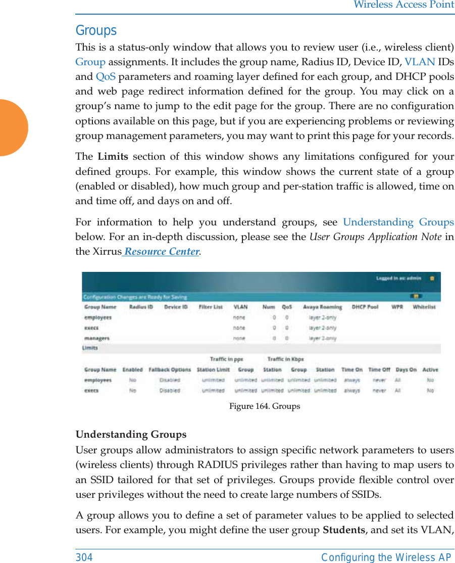 Wireless Access Point304 Configuring the Wireless APGroupsThis is a status-only window that allows you to review user (i.e., wireless client) Group assignments. It includes the group name, Radius ID, Device ID, VLAN IDs and QoS parameters and roaming layer defined for each group, and DHCP pools and web page redirect information defined for the group. You may click on a group&rsquo;s name to jump to the edit page for the group. There are no configuration options available on this page, but if you are experiencing problems or reviewing group management parameters, you may want to print this page for your records.The  Limits section of this window shows any limitations configured for your defined groups. For example, this window shows the current state of a group (enabled or disabled), how much group and per-station traffic is allowed, time on and time off, and days on and off.For information to help you understand groups, see Understanding Groupsbelow. For an in-depth discussion, please see the User Groups Application Note in the Xirrus Resource Center. Figure 164. GroupsUnderstanding GroupsUser groups allow administrators to assign specific network parameters to users (wireless clients) through RADIUS privileges rather than having to map users to an SSID tailored for that set of privileges. Groups provide flexible control over user privileges without the need to create large numbers of SSIDs.A group allows you to define a set of parameter values to be applied to selected users. For example, you might define the user group Students, and set its VLAN, 