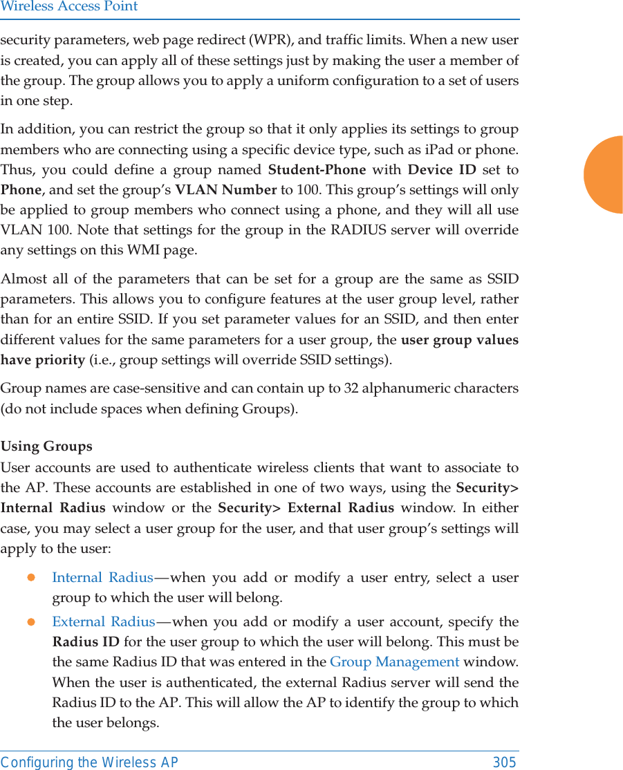 Wireless Access PointConfiguring the Wireless AP 305security parameters, web page redirect (WPR), and traffic limits. When a new user is created, you can apply all of these settings just by making the user a member of the group. The group allows you to apply a uniform configuration to a set of users in one step. In addition, you can restrict the group so that it only applies its settings to group members who are connecting using a specific device type, such as iPad or phone. Thus, you could define a group named Student-Phone with Device ID set to Phone, and set the group&rsquo;s VLAN Number to 100. This group&rsquo;s settings will only be applied to group members who connect using a phone, and they will all use VLAN 100. Note that settings for the group in the RADIUS server will override any settings on this WMI page.Almost all of the parameters that can be set for a group are the same as SSID parameters. This allows you to configure features at the user group level, rather than for an entire SSID. If you set parameter values for an SSID, and then enter different values for the same parameters for a user group, the user group values have priority (i.e., group settings will override SSID settings). Group names are case-sensitive and can contain up to 32 alphanumeric characters (do not include spaces when defining Groups).Using GroupsUser accounts are used to authenticate wireless clients that want to associate to the AP. These accounts are established in one of two ways, using the Security> Internal Radius window or the Security> External Radius window. In either case, you may select a user group for the user, and that user group&rsquo;s settings will apply to the user:zInternal Radius &mdash; when you add or modify a user entry, select a user group to which the user will belong.zExternal Radius &mdash; when you add or modify a user account, specify the Radius ID for the user group to which the user will belong. This must be the same Radius ID that was entered in the Group Management window. When the user is authenticated, the external Radius server will send the Radius ID to the AP. This will allow the AP to identify the group to which the user belongs. 