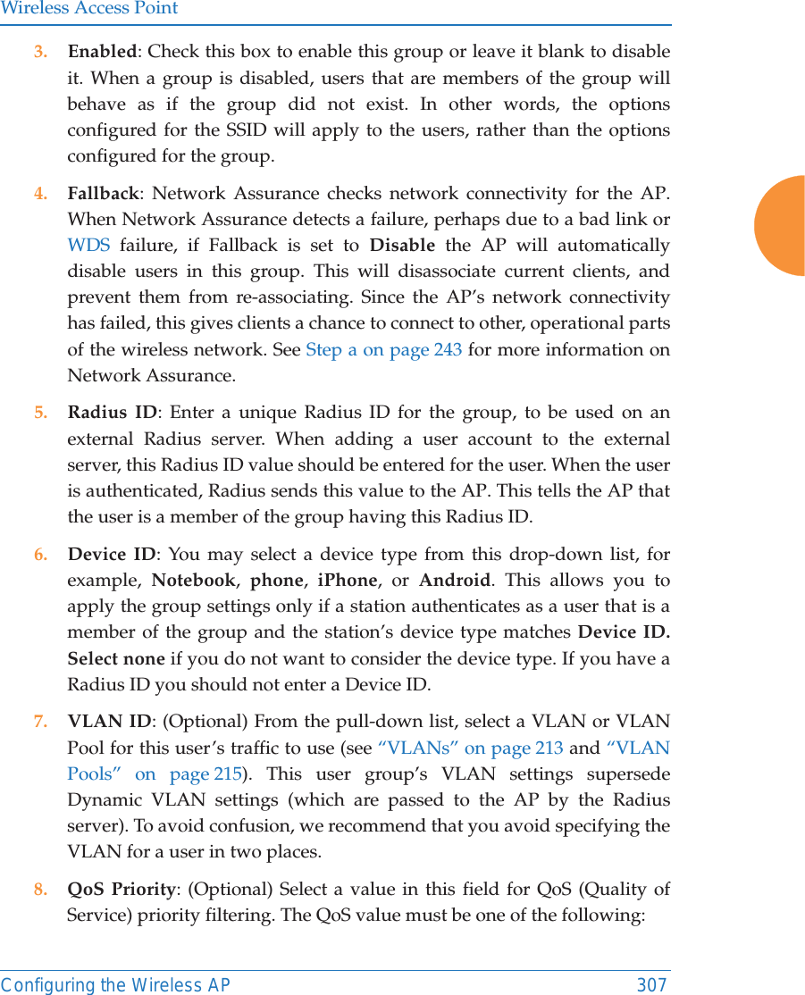 Wireless Access PointConfiguring the Wireless AP 3073. Enabled: Check this box to enable this group or leave it blank to disable it. When a group is disabled, users that are members of the group will behave as if the group did not exist. In other words, the options configured for the SSID will apply to the users, rather than the options configured for the group. 4. Fallback: Network Assurance checks network connectivity for the AP. When Network Assurance detects a failure, perhaps due to a bad link or WDS failure, if Fallback is set to Disable the AP will automatically disable users in this group. This will disassociate current clients, and prevent them from re-associating. Since the AP&rsquo;s network connectivity has failed, this gives clients a chance to connect to other, operational parts of the wireless network. See Step a on page 243 for more information on Network Assurance.5. Radius ID: Enter a unique Radius ID for the group, to be used on an external Radius server. When adding a user account to the external server, this Radius ID value should be entered for the user. When the user is authenticated, Radius sends this value to the AP. This tells the AP that the user is a member of the group having this Radius ID. 6. Device ID: You may select a device type from this drop-down list, for example,  Notebook,  phone,  iPhone, or Android. This allows you to apply the group settings only if a station authenticates as a user that is a member of the group and the station&rsquo;s device type matches Device ID. Select none if you do not want to consider the device type. If you have a Radius ID you should not enter a Device ID. 7. VLAN ID: (Optional) From the pull-down list, select a VLAN or VLAN Pool for this user&rsquo;s traffic to use (see &ldquo;VLANs&rdquo; on page 213 and &ldquo;VLAN Pools&rdquo; on page 215). This user group&rsquo;s VLAN settings supersede Dynamic VLAN settings (which are passed to the AP by the Radius server). To avoid confusion, we recommend that you avoid specifying the VLAN for a user in two places. 8. QoS Priority: (Optional) Select a value in this field for QoS (Quality of Service) priority filtering. The QoS value must be one of the following: 