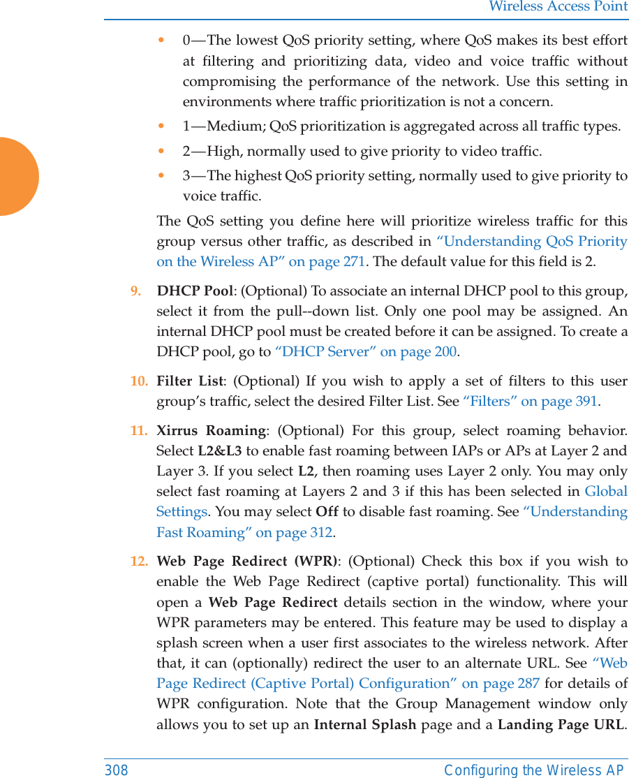 Wireless Access Point308 Configuring the Wireless AP&bull;0 &mdash; The lowest QoS priority setting, where QoS makes its best effort at filtering and prioritizing data, video and voice traffic without compromising the performance of the network. Use this setting in environments where traffic prioritization is not a concern.&bull;1 &mdash; Medium; QoS prioritization is aggregated across all traffic types.&bull;2 &mdash; High, normally used to give priority to video traffic.&bull;3 &mdash; The highest QoS priority setting, normally used to give priority to voice traffic.The QoS setting you define here will prioritize wireless traffic for this group versus other traffic, as described in &ldquo;Understanding QoS Priority on the Wireless AP&rdquo; on page 271. The default value for this field is 2. 9. DHCP Pool: (Optional) To associate an internal DHCP pool to this group, select it from the pull--down list. Only one pool may be assigned. An internal DHCP pool must be created before it can be assigned. To create a DHCP pool, go to &ldquo;DHCP Server&rdquo; on page 200.10. Filter List: (Optional) If you wish to apply a set of filters to this user group&rsquo;s traffic, select the desired Filter List. See &ldquo;Filters&rdquo; on page 391. 11. Xirrus Roaming: (Optional) For this group, select roaming behavior. Select L2&amp;L3 to enable fast roaming between IAPs or APs at Layer 2 and Layer 3. If you select L2, then roaming uses Layer 2 only. You may only select fast roaming at Layers 2 and 3 if this has been selected in Global Settings. You may select Off to disable fast roaming. See &ldquo;Understanding Fast Roaming&rdquo; on page 312. 12. Web Page Redirect (WPR): (Optional) Check this box if you wish to enable the Web Page Redirect (captive portal) functionality. This will open a Web Page Redirect details section in the window, where your WPR parameters may be entered. This feature may be used to display a splash screen when a user first associates to the wireless network. After that, it can (optionally) redirect the user to an alternate URL. See &ldquo;Web Page Redirect (Captive Portal) Configuration&rdquo; on page 287 for details of WPR configuration. Note that the Group Management window only allows you to set up an Internal Splash page and a Landing Page URL. 