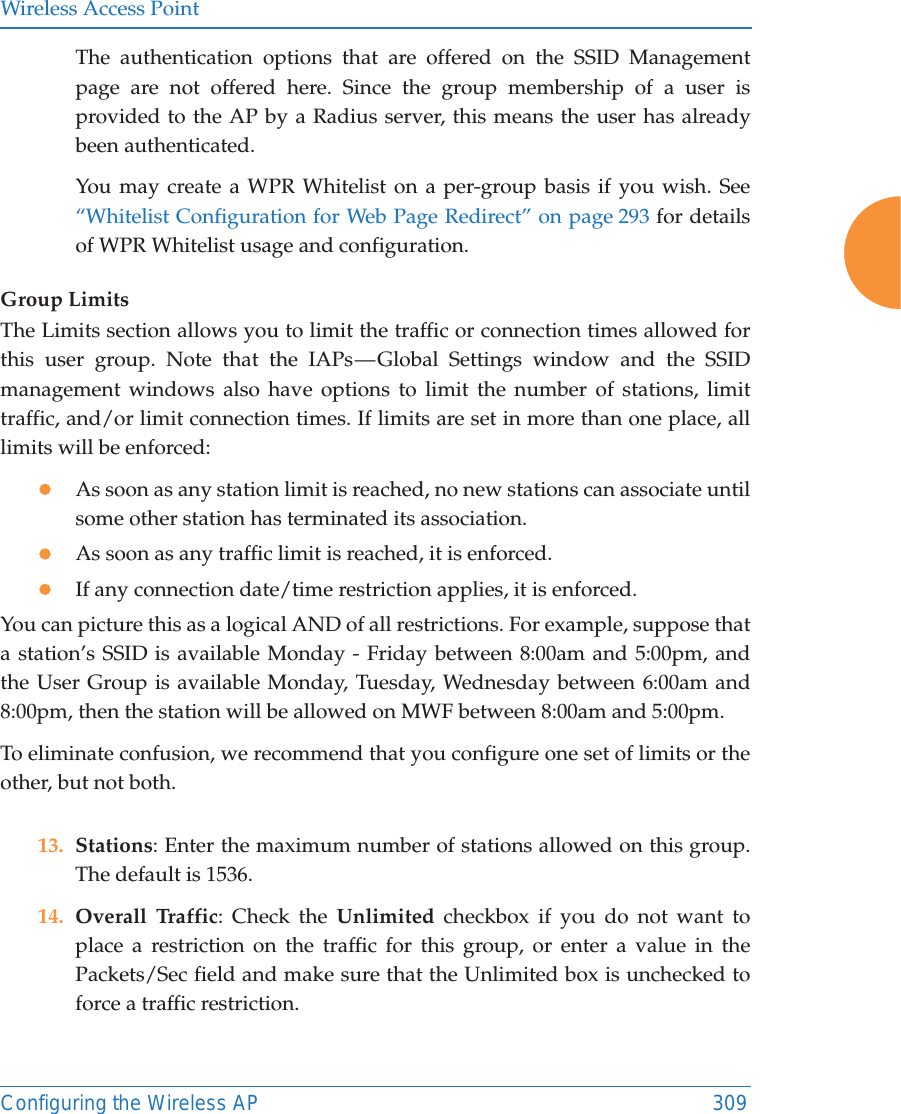 Wireless Access PointConfiguring the Wireless AP 309The authentication options that are offered on the SSID Management page are not offered here. Since the group membership of a user is provided to the AP by a Radius server, this means the user has already been authenticated. You may create a WPR Whitelist on a per-group basis if you wish. See &ldquo;Whitelist Configuration for Web Page Redirect&rdquo; on page 293 for details of WPR Whitelist usage and configuration. Group LimitsThe Limits section allows you to limit the traffic or connection times allowed for this user group. Note that the IAPs &mdash; Global Settings window and the SSID management windows also have options to limit the number of stations, limit traffic, and/or limit connection times. If limits are set in more than one place, all limits will be enforced:zAs soon as any station limit is reached, no new stations can associate until some other station has terminated its association. zAs soon as any traffic limit is reached, it is enforced. zIf any connection date/time restriction applies, it is enforced. You can picture this as a logical AND of all restrictions. For example, suppose that a station&rsquo;s SSID is available Monday - Friday between 8:00am and 5:00pm, and the User Group is available Monday, Tuesday, Wednesday between 6:00am and 8:00pm, then the station will be allowed on MWF between 8:00am and 5:00pm.To eliminate confusion, we recommend that you configure one set of limits or the other, but not both.13. Stations: Enter the maximum number of stations allowed on this group. The default is 1536. 14. Overall Traffic: Check the Unlimited checkbox if you do not want to place a restriction on the traffic for this group, or enter a value in the Packets/Sec field and make sure that the Unlimited box is unchecked to force a traffic restriction.