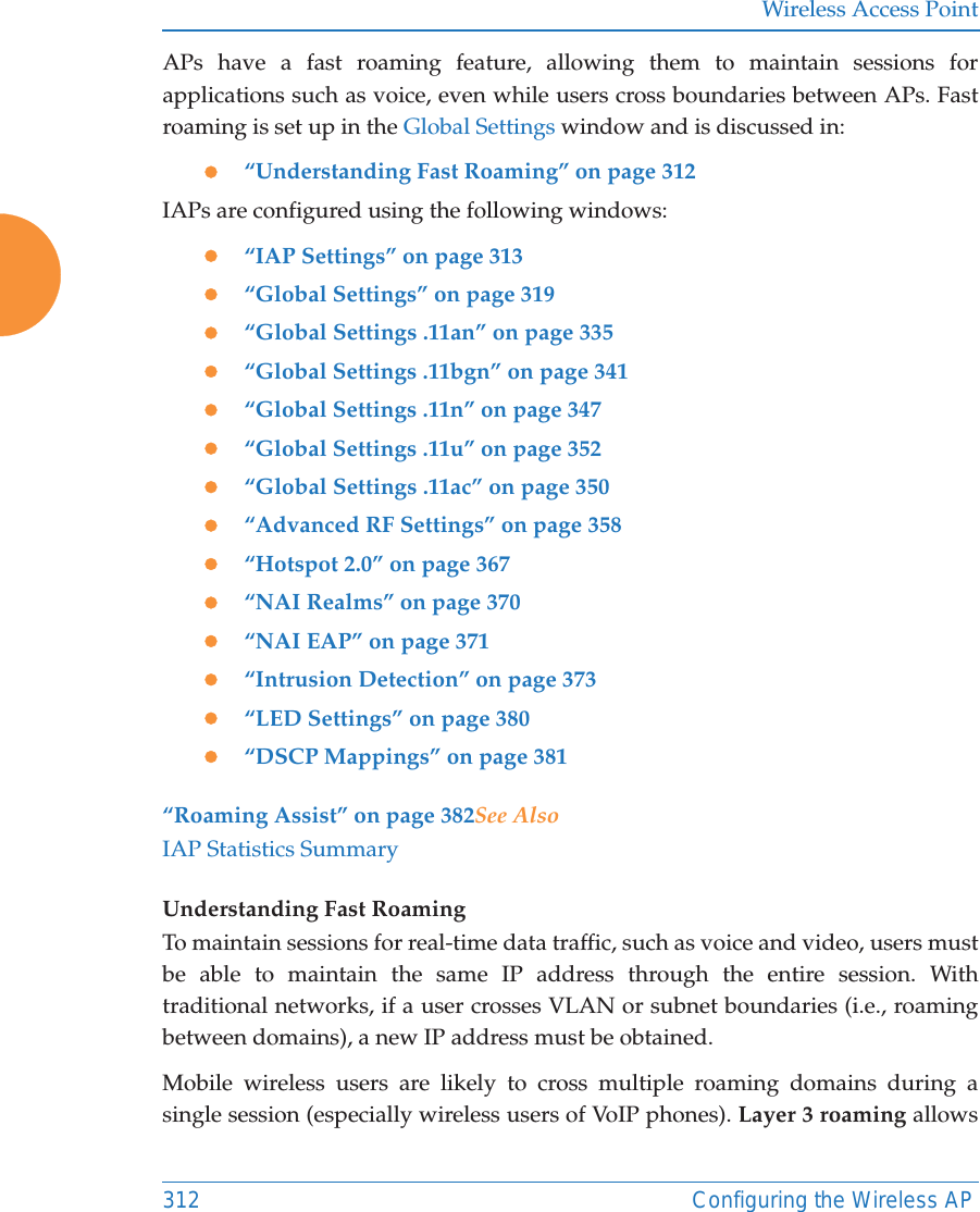 Wireless Access Point312 Configuring the Wireless APAPs have a fast roaming feature, allowing them to maintain sessions for applications such as voice, even while users cross boundaries between APs. Fast roaming is set up in the Global Settings window and is discussed in:z&ldquo;Understanding Fast Roaming&rdquo; on page 312IAPs are configured using the following windows: z&ldquo;IAP Settings&rdquo; on page 313z&ldquo;Global Settings&rdquo; on page 319z&ldquo;Global Settings .11an&rdquo; on page 335z&ldquo;Global Settings .11bgn&rdquo; on page 341z&ldquo;Global Settings .11n&rdquo; on page 347z&ldquo;Global Settings .11u&rdquo; on page 352z&ldquo;Global Settings .11ac&rdquo; on page 350z&ldquo;Advanced RF Settings&rdquo; on page 358z&ldquo;Hotspot 2.0&rdquo; on page 367z&ldquo;NAI Realms&rdquo; on page 370z&ldquo;NAI EAP&rdquo; on page 371z&ldquo;Intrusion Detection&rdquo; on page 373z&ldquo;LED Settings&rdquo; on page 380z&ldquo;DSCP Mappings&rdquo; on page 381&ldquo;Roaming Assist&rdquo; on page 382See AlsoIAP Statistics SummaryUnderstanding Fast Roaming To maintain sessions for real-time data traffic, such as voice and video, users must be able to maintain the same IP address through the entire session. With traditional networks, if a user crosses VLAN or subnet boundaries (i.e., roaming between domains), a new IP address must be obtained.Mobile wireless users are likely to cross multiple roaming domains during a single session (especially wireless users of VoIP phones). Layer 3 roaming allows 