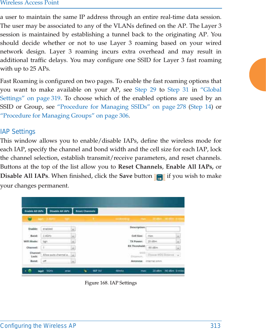 Wireless Access PointConfiguring the Wireless AP 313a user to maintain the same IP address through an entire real-time data session. The user may be associated to any of the VLANs defined on the AP. The Layer 3 session is maintained by establishing a tunnel back to the originating AP. You should decide whether or not to use Layer 3 roaming based on your wired network design. Layer 3 roaming incurs extra overhead and may result in additional traffic delays. You may configure one SSID for Layer 3 fast roaming with up to 25 APs. Fast Roaming is configured on two pages. To enable the fast roaming options that you want to make available on your AP, see Step 29 to Step 31 in &ldquo;Global Settings&rdquo; on page 319. To choose which of the enabled options are used by an SSID or Group, see &ldquo;Procedure for Managing SSIDs&rdquo; on page 278 (Step 14) or &ldquo;Procedure for Managing Groups&rdquo; on page 306. IAP SettingsThis window allows you to enable/disable IAPs, define the wireless mode for each IAP, specify the channel and bond width and the cell size for each IAP, lock the channel selection, establish transmit/receive parameters, and reset channels. Buttons at the top of the list allow you to Reset Channels, Enable All IAPs, or Disable All IAPs. When finished, click the Save button   if you wish to make your changes permanent.  Figure 168. IAP Settings