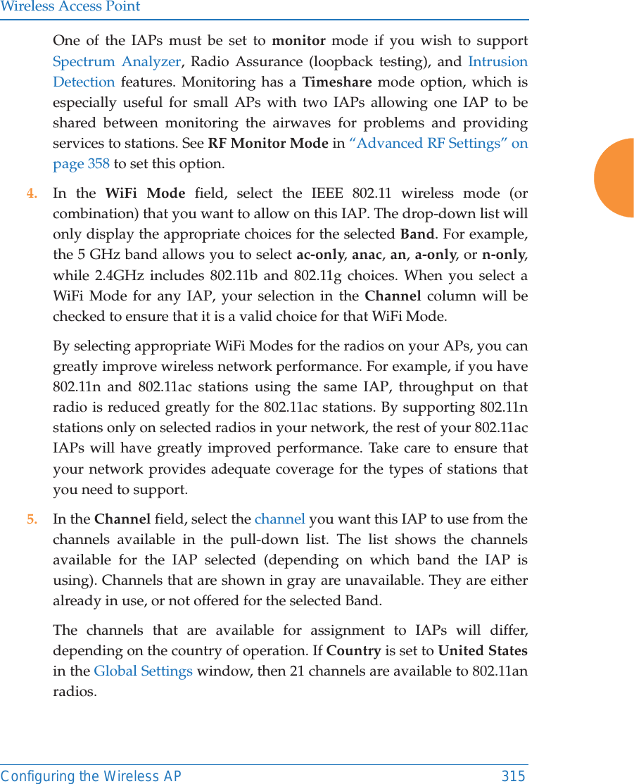 Wireless Access PointConfiguring the Wireless AP 315One of the IAPs must be set to monitor mode if you wish to support Spectrum Analyzer, Radio Assurance (loopback testing), and Intrusion Detection features. Monitoring has a Timeshare mode option, which is especially useful for small APs with two IAPs allowing one IAP to be shared between monitoring the airwaves for problems and providing services to stations. See RF Monitor Mode in &ldquo;Advanced RF Settings&rdquo; on page 358 to set this option. 4. In the WiFi Mode field, select the IEEE 802.11 wireless mode (or combination) that you want to allow on this IAP. The drop-down list will only display the appropriate choices for the selected Band. For example, the 5 GHz band allows you to select ac-only, anac, an, a-only, or n-only, while 2.4GHz includes 802.11b and 802.11g choices. When you select a WiFi Mode for any IAP, your selection in the Channel column will be checked to ensure that it is a valid choice for that WiFi Mode. By selecting appropriate WiFi Modes for the radios on your APs, you can greatly improve wireless network performance. For example, if you have 802.11n and 802.11ac stations using the same IAP, throughput on that radio is reduced greatly for the 802.11ac stations. By supporting 802.11n stations only on selected radios in your network, the rest of your 802.11ac IAPs will have greatly improved performance. Take care to ensure that your network provides adequate coverage for the types of stations that you need to support. 5. In the Channel field, select the channel you want this IAP to use from the channels available in the pull-down list. The list shows the channels available for the IAP selected (depending on which band the IAP is using). Channels that are shown in gray are unavailable. They are either already in use, or not offered for the selected Band. The channels that are available for assignment to IAPs will differ, depending on the country of operation. If Country is set to United Statesin the Global Settings window, then 21 channels are available to 802.11an radios. 