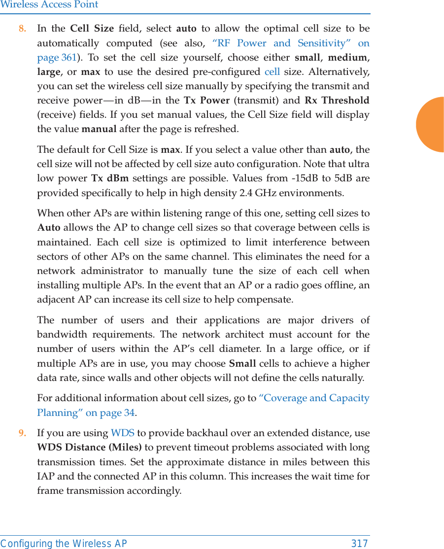 Wireless Access PointConfiguring the Wireless AP 3178. In the Cell Size field, select auto to allow the optimal cell size to be automatically computed (see also, &ldquo;RF Power and Sensitivity&rdquo; on page 361). To set the cell size yourself, choose either small,  medium, large, or max to use the desired pre-configured cell size. Alternatively, you can set the wireless cell size manually by specifying the transmit and receive power &mdash; in dB &mdash; in the Tx Power (transmit) and Rx Threshold(receive) fields. If you set manual values, the Cell Size field will display the value manual after the page is refreshed. The default for Cell Size is max. If you select a value other than auto, the cell size will not be affected by cell size auto configuration. Note that ultra low power Tx dBm settings are possible. Values from -15dB to 5dB are provided specifically to help in high density 2.4 GHz environments. When other APs are within listening range of this one, setting cell sizes to Auto allows the AP to change cell sizes so that coverage between cells is maintained. Each cell size is optimized to limit interference between sectors of other APs on the same channel. This eliminates the need for a network administrator to manually tune the size of each cell when installing multiple APs. In the event that an AP or a radio goes offline, an adjacent AP can increase its cell size to help compensate. The number of users and their applications are major drivers of bandwidth requirements. The network architect must account for the number of users within the AP&rsquo;s cell diameter. In a large office, or if multiple APs are in use, you may choose Small cells to achieve a higher data rate, since walls and other objects will not define the cells naturally. For additional information about cell sizes, go to &ldquo;Coverage and Capacity Planning&rdquo; on page 34.9. If you are using WDS to provide backhaul over an extended distance, use WDS Distance (Miles) to prevent timeout problems associated with long transmission times. Set the approximate distance in miles between this IAP and the connected AP in this column. This increases the wait time for frame transmission accordingly. 