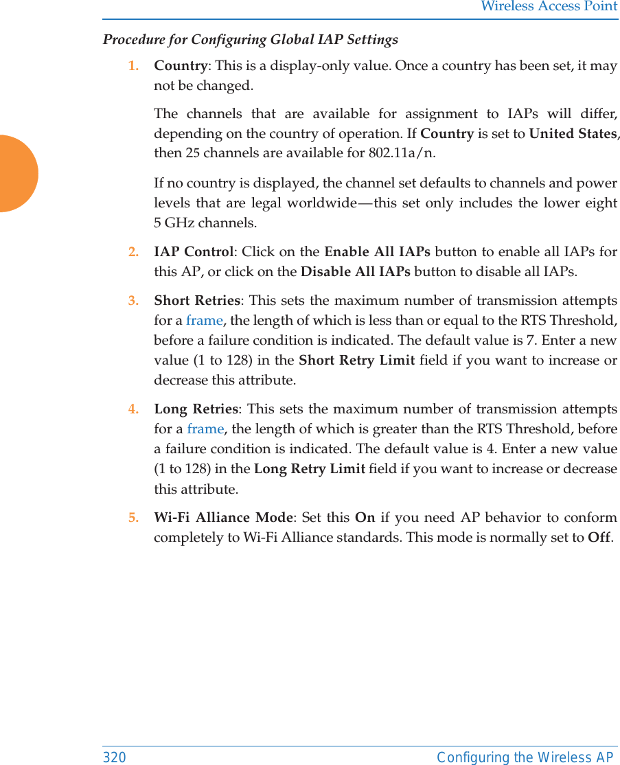 Wireless Access Point320 Configuring the Wireless APProcedure for Configuring Global IAP Settings1. Country: This is a display-only value. Once a country has been set, it maynot be changed.The channels that are available for assignment to IAPs will differ,depending on the country of operation. If Country is set to United States,then 2 channels are available for 802.11a/n.If no country is displayed, the channel set defaults to channels and powerlevels that are legal worldwide &mdash; this set only includes the lower eight5 GHz channels.2. IAP Control: Click on the Enable All IAPs button to enable all IAPs forthis AP, or click on the Disable All IAPs button to disable all IAPs.3. Short Retries: This sets the maximum number of transmission attemptsfor a frame, the length of which is less than or equal to the RTS Threshold,before a failure condition is indicated. The default value is 7. Enter a newvalue (1 to 128) in the Short Retry Limit field if you want to increase ordecrease this attribute.4. Long Retries: This sets the maximum number of transmission attemptsfor a frame, the length of which is greater than the RTS Threshold, beforea failure condition is indicated. The default value is 4. Enter a new value(1 to 128) in the Long Retry Limit field if you want to increase or decreasethis attribute.5. Wi-Fi Alliance Mode: Set this On if you need AP behavior to conformcompletely to Wi-Fi Alliance standards. This mode is normally set to Off.