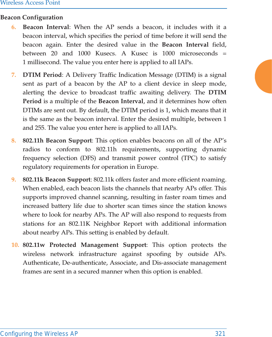 Wireless Access PointConfiguring the Wireless AP 321Beacon Configuration6. Beacon Interval: When the AP sends a beacon, it includes with it a beacon interval, which specifies the period of time before it will send the beacon again. Enter the desired value in the Beacon Interval field, between 20 and 1000 Kusecs. A Kusec is 1000 microseconds = 1 millisecond. The value you enter here is applied to all IAPs.7. DTIM Period: A Delivery Traffic Indication Message (DTIM) is a signal sent as part of a beacon by the AP to a client device in sleep mode, alerting the device to broadcast traffic awaiting delivery. The DTIM Period is a multiple of the Beacon Interval, and it determines how often DTIMs are sent out. By default, the DTIM period is 1, which means that it is the same as the beacon interval. Enter the desired multiple, between 1 and 255. The value you enter here is applied to all IAPs.8. 802.11h Beacon Support: This option enables beacons on all of the AP&rsquo;s radios to conform to 802.11h requirements, supporting dynamic frequency selection (DFS) and transmit power control (TPC) to satisfy regulatory requirements for operation in Europe. 9. 802.11k Beacon Support: 802.11k offers faster and more efficient roaming. When enabled, each beacon lists the channels that nearby APs offer. This supports improved channel scanning, resulting in faster roam times and increased battery life due to shorter scan times since the station knows where to look for nearby APs. The AP will also respond to requests from stations for an 802.11K Neighbor Report with additional information about nearby APs. This setting is enabled by default. 10. 802.11w Protected Management Support: This option protects thewireless network infrastructure against spoofing by outside APs.Authenticate, De-authenticate, Associate, and Dis-associate management frames are sent in a secured manner when this option is enabled.   