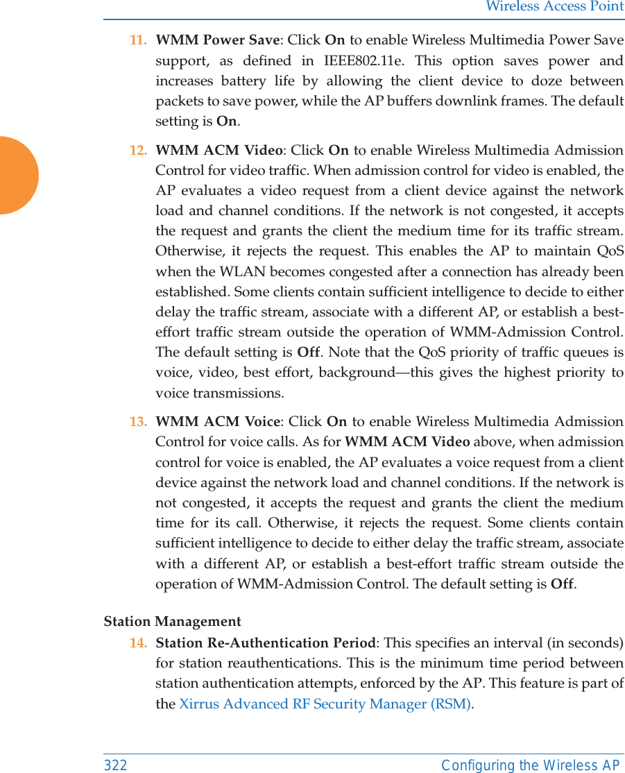 Wireless Access Point322 Configuring the Wireless AP11. WMM Power Save: Click On to enable Wireless Multimedia Power Save support, as defined in IEEE802.11e. This option saves power and increases battery life by allowing the client device to doze between packets to save power, while the AP buffers downlink frames. The default setting is On. 12. WMM ACM Video: Click On to enable Wireless Multimedia Admission Control for video traffic. When admission control for video is enabled, the AP evaluates a video request from a client device against the network load and channel conditions. If the network is not congested, it accepts the request and grants the client the medium time for its traffic stream. Otherwise, it rejects the request. This enables the AP to maintain QoS when the WLAN becomes congested after a connection has already been established. Some clients contain sufficient intelligence to decide to either delay the traffic stream, associate with a different AP, or establish a best-effort traffic stream outside the operation of WMM-Admission Control. The default setting is Off. Note that the QoS priority of traffic queues is voice, video, best effort, background&mdash;this gives the highest priority to voice transmissions. 13. WMM ACM Voice: Click On to enable Wireless Multimedia Admission Control for voice calls. As for WMM ACM Video above, when admission control for voice is enabled, the AP evaluates a voice request from a client device against the network load and channel conditions. If the network is not congested, it accepts the request and grants the client the medium time for its call. Otherwise, it rejects the request. Some clients contain sufficient intelligence to decide to either delay the traffic stream, associate with a different AP, or establish a best-effort traffic stream outside the operation of WMM-Admission Control. The default setting is Off. Station Management14. Station Re-Authentication Period: This specifies an interval (in seconds) for station reauthentications. This is the minimum time period between station authentication attempts, enforced by the AP. This feature is part of the Xirrus Advanced RF Security Manager (RSM). 