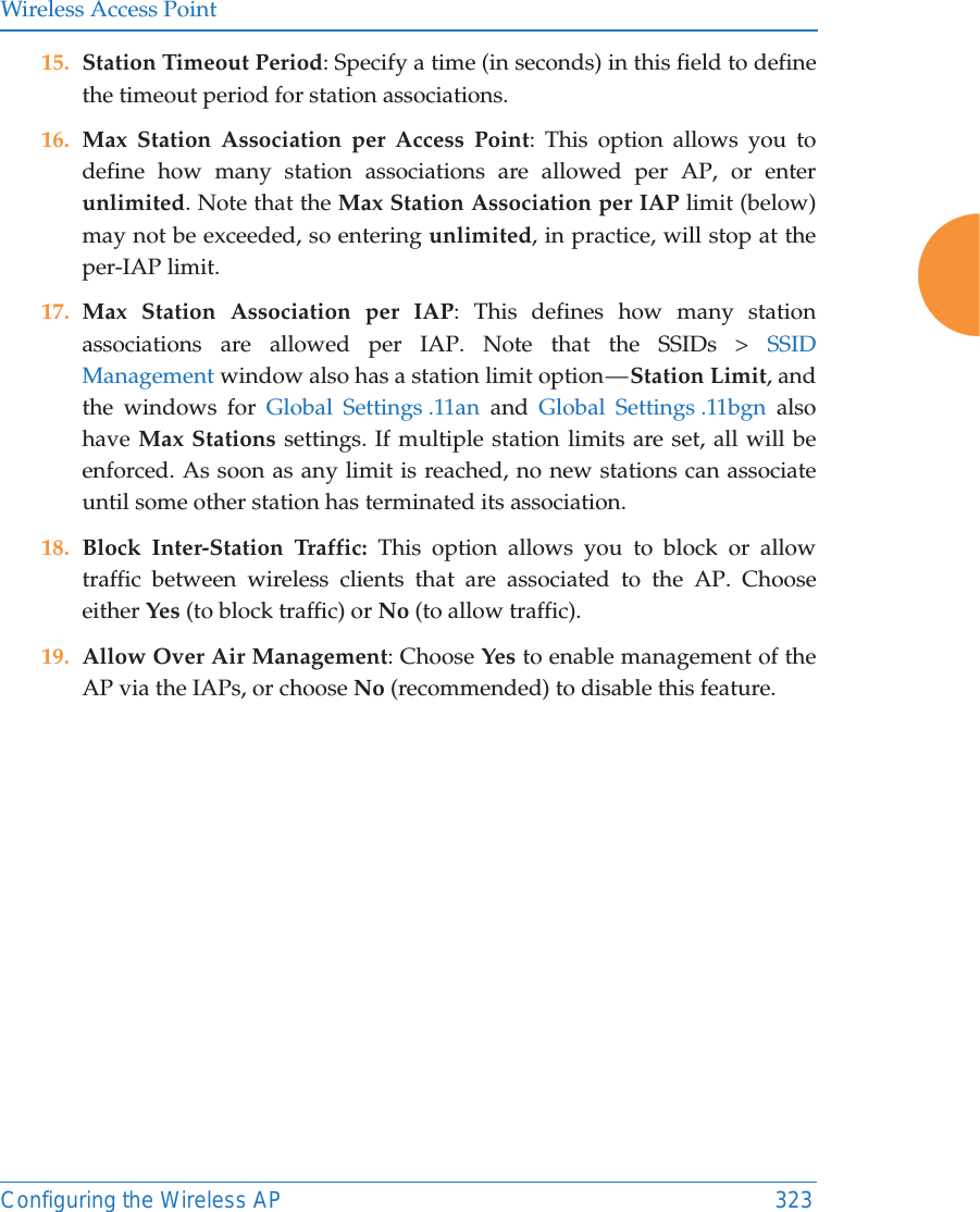 Wireless Access PointConfiguring the Wireless AP 32315. Station Timeout Period: Specify a time (in seconds) in this field to define the timeout period for station associations.16. Max Station Association per Access Point: This option allows you to define how many station associations are allowed per AP, or enter unlimited. Note that the Max Station Association per IAP limit (below) may not be exceeded, so entering unlimited, in practice, will stop at the per-IAP limit. 17. Max Station Association per IAP: This defines how many station associations are allowed per IAP. Note that the SSIDs > SSID Management window also has a station limit option &mdash; Station Limit, and the windows for Global Settings .11an and Global Settings .11bgn also have Max Stations settings. If multiple station limits are set, all will be enforced. As soon as any limit is reached, no new stations can associate until some other station has terminated its association. 18. Block Inter-Station Traffic: This option allows you to block or allow traffic between wireless clients that are associated to the AP. Choose either Yes (to block traffic) or No (to allow traffic).19. Allow Over Air Management: Choose Yes to enable management of the AP via the IAPs, or choose No (recommended) to disable this feature. 