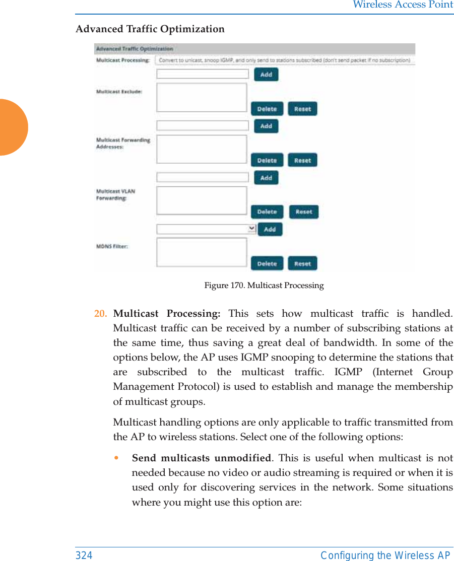 Wireless Access Point324 Configuring the Wireless APAdvanced Traffic OptimizationFigure 170. Multicast Processing20. Multicast Processing: This sets how multicast traffic is handled. Multicast traffic can be received by a number of subscribing stations at the same time, thus saving a great deal of bandwidth. In some of the options below, the AP uses IGMP snooping to determine the stations that are subscribed to the multicast traffic. IGMP (Internet Group Management Protocol) is used to establish and manage the membership of multicast groups. Multicast handling options are only applicable to traffic transmitted from the AP to wireless stations. Select one of the following options:&bull;Send multicasts unmodified. This is useful when multicast is not needed because no video or audio streaming is required or when it is used only for discovering services in the network. Some situations where you might use this option are: 