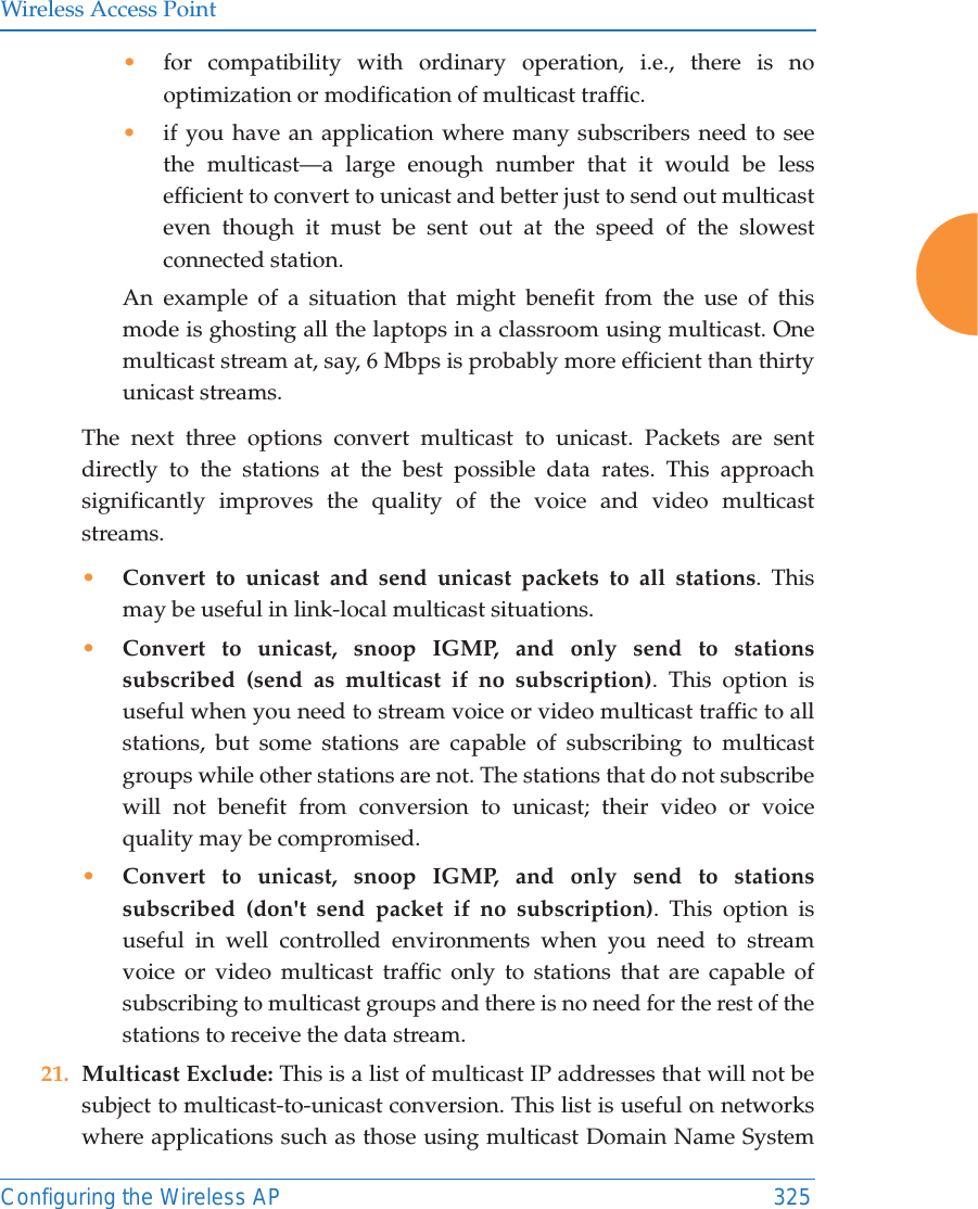Wireless Access PointConfiguring the Wireless AP 325&bull;for compatibility with ordinary operation, i.e., there is no optimization or modification of multicast traffic. &bull;if you have an application where many subscribers need to see the multicast&mdash;a large enough number that it would be less efficient to convert to unicast and better just to send out multicast even though it must be sent out at the speed of the slowest connected station. An example of a situation that might benefit from the use of this mode is ghosting all the laptops in a classroom using multicast. One multicast stream at, say, 6 Mbps is probably more efficient than thirty unicast streams.The next three options convert multicast to unicast. Packets are sent directly to the stations at the best possible data rates. This approach significantly improves the quality of the voice and video multicast streams.&bull;Convert to unicast and send unicast packets to all stations. This may be useful in link-local multicast situations.&bull;Convert to unicast, snoop IGMP, and only send to stations subscribed (send as multicast if no subscription). This option is useful when you need to stream voice or video multicast traffic to all stations, but some stations are capable of subscribing to multicast groups while other stations are not. The stations that do not subscribe will not benefit from conversion to unicast; their video or voice quality may be compromised. &bull;Convert to unicast, snoop IGMP, and only send to stations subscribed (don't send packet if no subscription). This option is useful in well controlled environments when you need to stream voice or video multicast traffic only to stations that are capable of subscribing to multicast groups and there is no need for the rest of the stations to receive the data stream.21. Multicast Exclude: This is a list of multicast IP addresses that will not be subject to multicast-to-unicast conversion. This list is useful on networks where applications such as those using multicast Domain Name System 