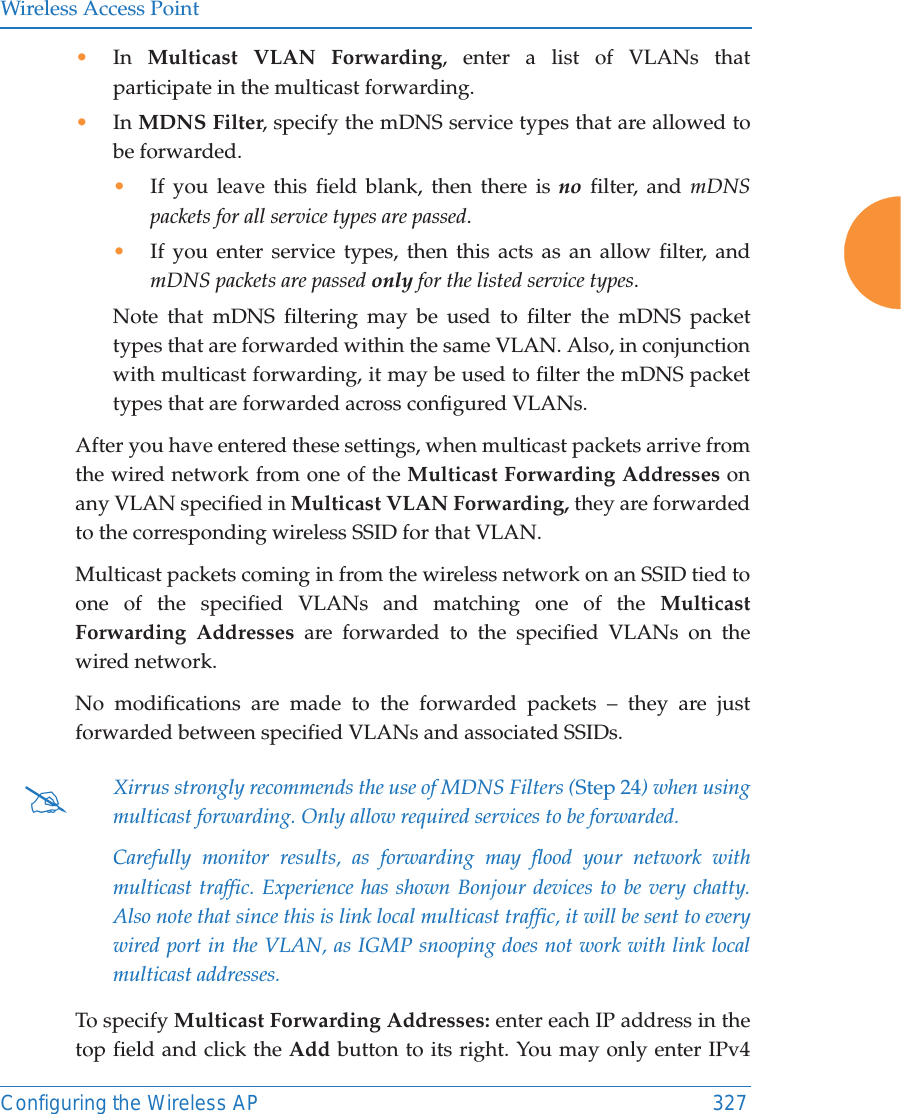 Wireless Access PointConfiguring the Wireless AP 327&bull;In  Multicast VLAN Forwarding, enter a list of VLANs that participate in the multicast forwarding.&bull;In MDNS Filter, specify the mDNS service types that are allowed to be forwarded. &bull;If you leave this field blank, then there is no filter, and mDNS packets for all service types are passed. &bull;If you enter service types, then this acts as an allow filter, and mDNS packets are passed only for the listed service types. Note that mDNS filtering may be used to filter the mDNS packet types that are forwarded within the same VLAN. Also, in conjunction with multicast forwarding, it may be used to filter the mDNS packet types that are forwarded across configured VLANs.After you have entered these settings, when multicast packets arrive from the wired network from one of the Multicast Forwarding Addresses on any VLAN specified in Multicast VLAN Forwarding, they are forwarded to the corresponding wireless SSID for that VLAN.Multicast packets coming in from the wireless network on an SSID tied to one of the specified VLANs and matching one of the Multicast Forwarding Addresses are forwarded to the specified VLANs on the wired network. No modifications are made to the forwarded packets &ndash; they are just forwarded between specified VLANs and associated SSIDs.To specify Multicast Forwarding Addresses: enter each IP address in the top field and click the Add button to its right. You may only enter IPv4 #Xirrus strongly recommends the use of MDNS Filters (Step 24) when using multicast forwarding. Only allow required services to be forwarded.Carefully monitor results, as forwarding may flood your network with multicast traffic. Experience has shown Bonjour devices to be very chatty. Also note that since this is link local multicast traffic, it will be sent to every wired port in the VLAN, as IGMP snooping does not work with link local multicast addresses.