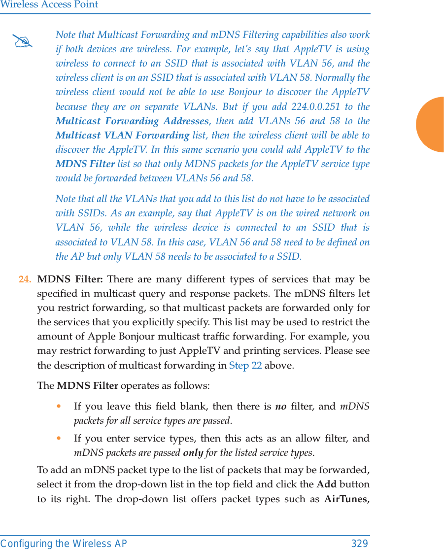 Wireless Access PointConfiguring the Wireless AP 32924. MDNS Filter: There are many different types of services that may be specified in multicast query and response packets. The mDNS filters let you restrict forwarding, so that multicast packets are forwarded only for the services that you explicitly specify. This list may be used to restrict the amount of Apple Bonjour multicast traffic forwarding. For example, you may restrict forwarding to just AppleTV and printing services. Please see the description of multicast forwarding in Step 22 above. The MDNS Filter operates as follows: &bull;If you leave this field blank, then there is no filter, and mDNS packets for all service types are passed. &bull;If you enter service types, then this acts as an allow filter, and mDNS packets are passed only for the listed service types. To add an mDNS packet type to the list of packets that may be forwarded, select it from the drop-down list in the top field and click the Add button to its right. The drop-down list offers packet types such as AirTunes, #Note that Multicast Forwarding and mDNS Filtering capabilities also work if both devices are wireless. For example, let&rsquo;s say that AppleTV is using wireless to connect to an SSID that is associated with VLAN 56, and the wireless client is on an SSID that is associated with VLAN 58. Normally the wireless client would not be able to use Bonjour to discover the AppleTV because they are on separate VLANs. But if you add 224.0.0.251 to the Multicast Forwarding Addresses, then add VLANs 56 and 58 to the Multicast VLAN Forwarding list, then the wireless client will be able to discover the AppleTV. In this same scenario you could add AppleTV to the MDNS Filter list so that only MDNS packets for the AppleTV service type would be forwarded between VLANs 56 and 58.Note that all the VLANs that you add to this list do not have to be associated with SSIDs. As an example, say that AppleTV is on the wired network on VLAN 56, while the wireless device is connected to an SSID that is associated to VLAN 58. In this case, VLAN 56 and 58 need to be defined on the AP but only VLAN 58 needs to be associated to a SSID.